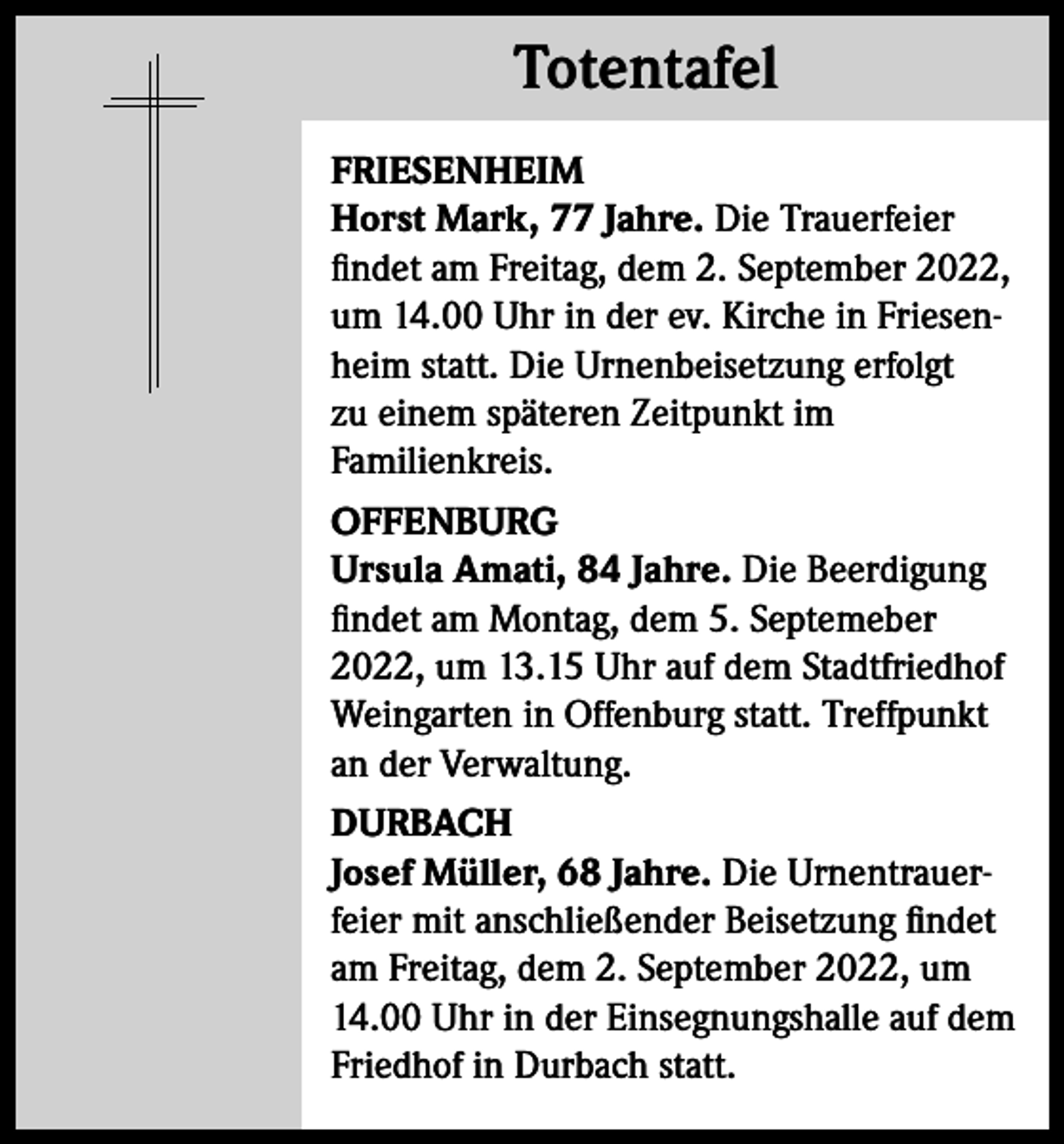 <p>Totentafel<br />Totentafel<br />FRIESENHEIM<br />Horst Mark, 77 Jahre. Die Trauerfeier<br />findet am Freitag, dem 2. September 2022,<br />um 14.00 Uhr in der ev. Kirche in Friesenheim statt. Die Urnenbeisetzung erfolgt<br />zu einem späteren Zeitpunkt im<br />Familienkreis.<br />OFFENBURG<br />Ursula Amati, 84 Jahre. Die Beerdigung<br />findet am Montag, dem 5. Septemeber<br />2022, um 13.15 Uhr auf dem Stadtfriedhof<br />Weingarten in Offenburg statt. Treffpunkt<br />an der Verwaltung.<br />DURBACH<br />Josef Müller, 68 Jahre. Die Urnentrauerfeier mit anschließender Beisetzung findet<br />am Freitag, dem 2. September 2022, um<br />14.00 Uhr in der Einsegnungshalle auf dem<br />Friedhof in Durbach statt.</p>