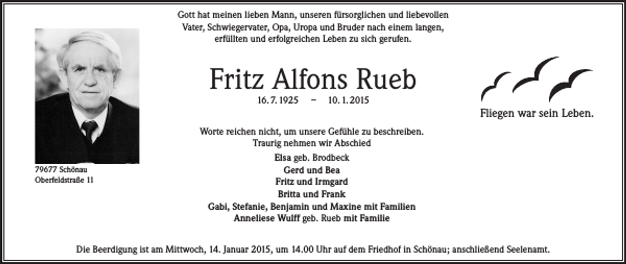 <p>Gott hat meinen lieben Mann, unseren fürsorglichen und liebevollen<br />Vater, Schwiegervater, Opa, Uropa und Bruder nach einem langen,<br />erfüllten und erfolgreichen Leben zu sich gerufen.</p><p>Fritz Alfons Rueb<br />16. 7. 1925</p><p>– 10. 1. 2015</p><p>Fliegen war sein Leben.</p><p>79677 Schönau<br />Oberfeldstraße 11</p><p>Worte reichen nicht, um unsere Gefühle zu beschreiben.<br />Traurig nehmen wir Abschied<br />Elsa geb. Brodbeck<br />Gerd und Bea<br />Fritz und Irmgard<br />Britta und Frank<br />Gabi, Stefanie, Benjamin und Maxine mit Familien<br />Anneliese Wulff geb. Rueb mit Familie</p><p>Die Beerdigung ist am Mittwoch, 14. Januar 2015, um 14.00 Uhr auf dem Friedhof in Schönau; anschließend Seelenamt.</p>