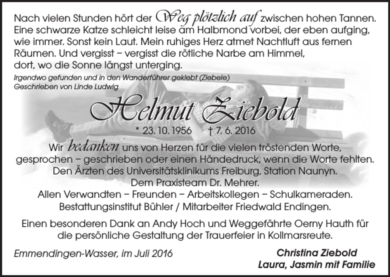 <p>Weg plötzlich auf</p><p>Nach vielen Stunden hört der<br />zwischen hohen Tannen.<br />Eine schwarze Katze schleicht leise am Halbmond vorbei, der eben aufging,<br />wie immer. Sonst kein Laut. Mein ruhiges Herz atmet Nachtluft aus fernen<br />­Räumen. Und vergisst – vergisst die rötliche Narbe am Himmel,<br />dort, wo die Sonne längst unterging.<br />Irgendwo gefunden und in den Wanderführer geklebt (Ziebele)<br />Geschrieben von Linde Ludwig</p><p>Helmut Ziebold</p><p>bedanken</p><p>* 23. 10. 1956 † 7. 6. 2016</p><p>Wir uns von Herzen für die vielen tröstenden Worte,<br />gesprochen – geschrieben oder einen Händedruck, wenn die Worte fehlten.<br />Den Ärzten des Universitätsklinikums Freiburg, Station Naunyn.<br />Dem Praxisteam Dr. Mehrer.<br />Allen Verwandten – Freunden – Arbeitskollegen – Schulkameraden.<br />Bestattungsinstitut Bühler / Mitarbeiter Friedwald Endingen.<br />Einen besonderen Dank an Andy Hoch und Weggefährte Oerny Hauth für<br />die persönliche Gestaltung der Trauerfeier in Kollmarsreute.<br />Emmendingen-Wasser, im Juli 2016</p><p>Christina Ziebold<br />Laura, Jasmin mit Familie</p>
