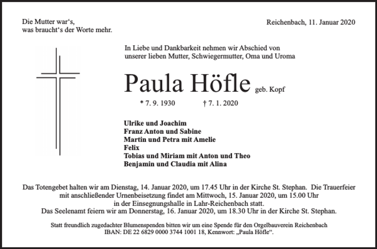 <p>Die Mutter war‘s,<br />was braucht‘s der Worte mehr.</p><p>Reichenbach, 11. Januar 2020<br />In Liebe und Dankbarkeit nehmen wir Abschied von<br />unserer lieben Mutter, Schwiegermutter, Oma und Uroma</p><p>Paula Höfle<br />* 7. 9. 1930</p><p>geb. Kopf</p><p>† 7. 1. 2020</p><p>Ulrike und Joachim<br />Franz Anton und Sabine<br />Martin und Petra mit Amelie<br />Felix<br />Tobias und Miriam mit Anton und Theo<br />Benjamin und Claudia mit Alina<br />Das Totengebet halten wir am Dienstag, 14. Januar 2020, um 17.45 Uhr in der Kirche St. Stephan. Die Trauerfeier<br />mit anschließender Urnenbeisetzung findet am Mittwoch, 15. Januar 2020, um 15.00 Uhr<br />in der Einsegnungshalle in Lahr-Reichenbach statt.<br />Das Seelenamt feiern wir am Donnerstag, 16. Januar 2020, um 18.30 Uhr in der Kirche St. Stephan.<br />Statt freundlich zugedachter Blumenspenden bitten wir um eine Spende für den Orgelbauverein Reichenbach<br />IBAN: DE 22 6829 0000 3744 1008, Kennwort: „Paula Höfle“.</p>