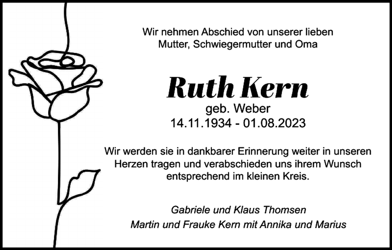 <p>Wir nehmen Abschied von unserer lieben<br />Mutter, Schwiegermutter und Oma</p><p>Ruth Kern<br />geb. Weber<br />14.11.1934 - 01.08.2023<br />Wir werden sie in dankbarer Erinnerung weiter in unseren<br />Herzen tragen und verabschieden uns ihrem Wunsch<br />entsprechend im kleinen Kreis.<br />Gabriele und Klaus Thomsen<br />Martin und Frauke Kern mit Annika und Marius</p>