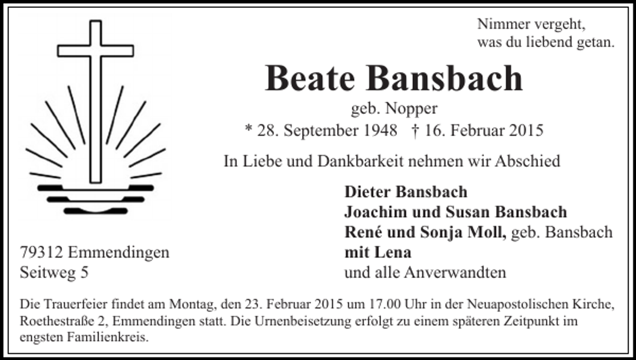 <p>Nimmer vergeht,<br />was du liebend getan.</p><p>Beate Bansbach</p><p>geb. Nopper<br />* 28. September 1948 † 16. Februar 2015<br />In Liebe und Dankbarkeit nehmen wir Abschied</p><p>79312 Emmendingen<br />Seitweg 5</p><p>Dieter Bansbach<br />Joachim und Susan Bansbach<br />René und Sonja Moll, geb. Bansbach<br />mit Lena<br />und alle Anverwandten</p><p>Die Trauerfeier findet am Montag, den 23. Februar 2015 um 17.00 Uhr in der Neuapostolischen Kirche,<br />Roethestraße 2, Emmendingen statt. Die Urnenbeisetzung erfolgt zu einem späteren Zeitpunkt im<br />engsten Familienkreis.</p>