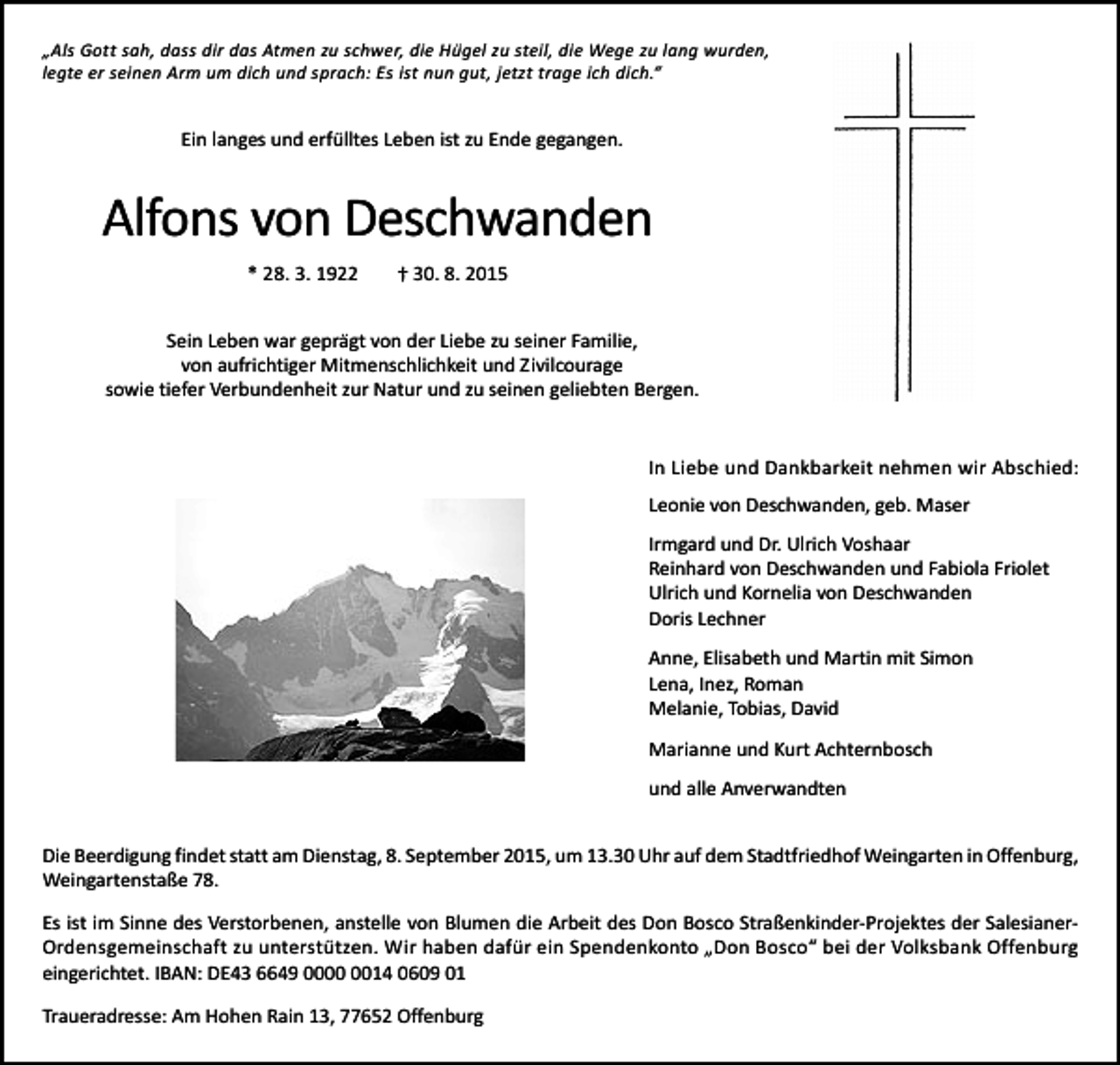 <p>„Als Gott sah, dass dir das Atmen zu schwer, die Hügel zu steil, die Wege zu lang wurden,<br />legte er seinen Arm um dich und sprach: Es ist nun gut, jetzt trage ich dich.“</p><p>Ein langes und erfülltes Leben ist zu Ende gegangen.</p><p>Alfons von Deschwanden<br />* 28. 3. 1922</p><p>† 30. 8. 2015</p><p>Sein Leben war geprägt von der Liebe zu seiner Familie,<br />von aufrichtiger Mitmenschlichkeit und Zivilcourage<br />sowie tiefer Verbundenheit zur Natur und zu seinen geliebten Bergen.<br />In Liebe und Dankbarkeit nehmen wir Abschied:<br />Leonie von Deschwanden, geb. Maser<br />Irmgard und Dr. Ulrich Voshaar<br />Reinhard von Deschwanden und Fabiola Friolet<br />Ulrich und Kornelia von Deschwanden<br />Doris Lechner<br />Anne, Elisabeth und Martin mit Simon<br />Lena, Inez, Roman<br />Melanie, Tobias, David<br />Marianne und Kurt Achternbosch<br />und alle Anverwandten<br />Die Beerdigung findet statt am Dienstag, 8. September 2015, um 13.30 Uhr auf dem Stadtfriedhof Weingarten in Offenburg,<br />Weingartenstaße 78.<br />Es ist im Sinne des Verstorbenen, anstelle von Blumen die Arbeit des Don Bosco Straßenkinder-Projektes der SalesianerOrdensgemeinschaft zu unterstützen. Wir haben dafür ein Spendenkonto „Don Bosco“ bei der Volksbank Offenburg<br />eingerichtet. IBAN: DE43 6649 0014 0609 01<br />Traueradresse: Am Hohen Rain 13, 77652 Offenburg</p>