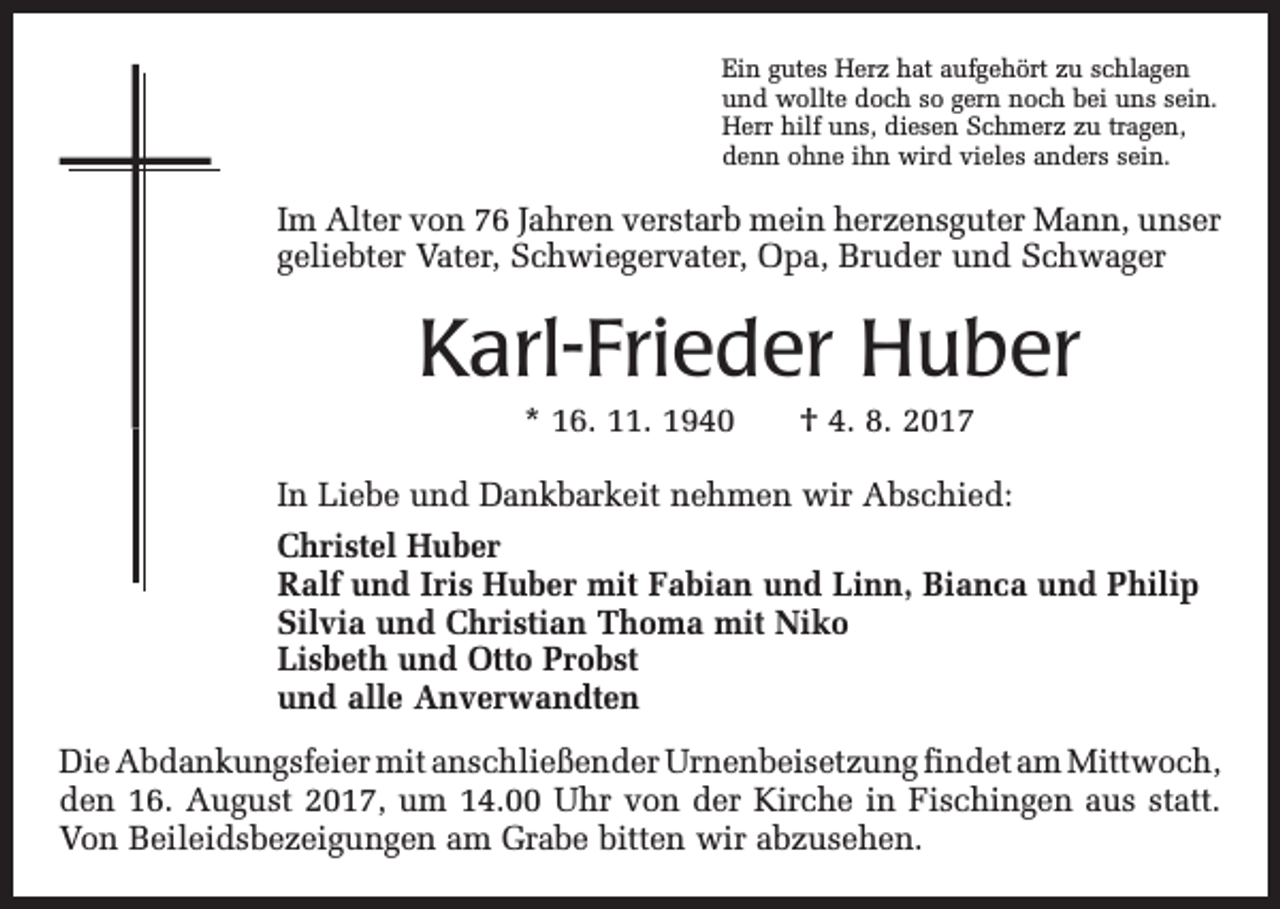 <p>Ein gutes Herz hat aufgehört zu schlagen<br />und wollte doch so gern noch bei uns sein.<br />Herr hilf uns, diesen Schmerz zu tragen,<br />denn ohne ihn wird vieles anders sein.</p><p>Im Alter von 76 Jahren verstarb mein herzensguter Mann, unser<br />geliebter Vater, Schwiegervater, Opa, Bruder und S<br />­ chwager</p><p>Karl-Frieder Huber<br />* 16. 11. 1940 † 4. 8. 2017<br />In Liebe und Dankbarkeit nehmen wir Abschied:<br />Christel Huber<br />Ralf und Iris Huber mit Fabian und Linn, Bianca und Philip<br />Silvia und Christian Thoma mit Niko<br />Lisbeth und Otto Probst<br />und alle Anverwandten<br />Die Abdankungsfeier mit anschließender Urnenbeisetzung findet am ­Mittwoch,<br />den 16. August 2017, um 14.00 Uhr von der Kirche in Fischingen aus statt.<br />Von Beileidsbezeigungen am Grabe bitten wir abzusehen.</p>