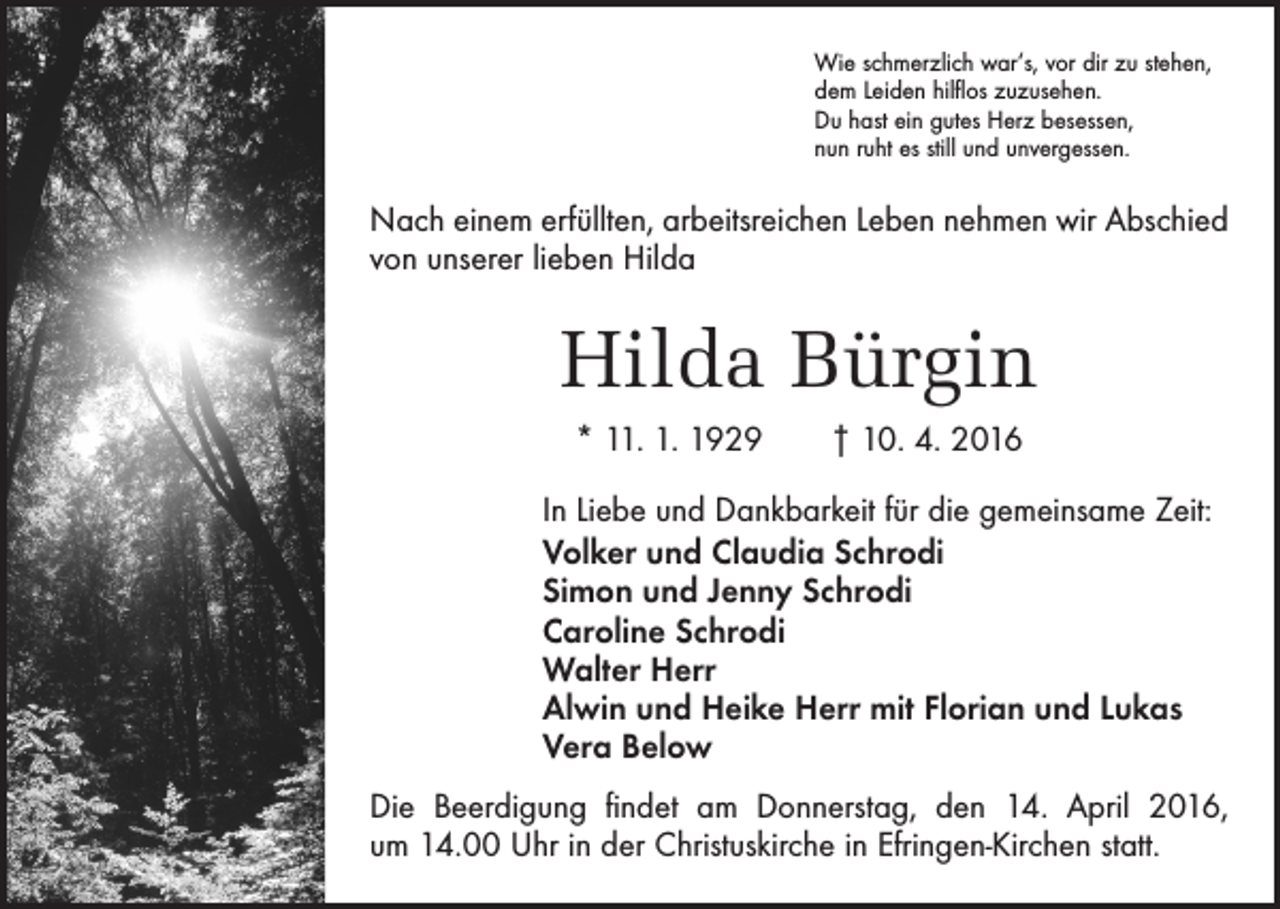 <p>Wie schmerzlich war‘s, vor dir zu stehen,<br />dem Leiden hilflos zuzusehen.<br />Du hast ein gutes Herz besessen,<br />nun ruht es still und unvergessen.</p><p>Nach einem erfüllten, arbeitsreichen Leben nehmen wir Abschied<br />von unserer lieben Hilda</p><p>Hilda Bürgin<br />* 11. 1. 1929 † 10. 4. 2016<br />In Liebe und Dankbarkeit für die gemeinsame Zeit:<br />Volker und Claudia Schrodi<br />Simon und Jenny Schrodi<br />Caroline Schrodi<br />Walter Herr<br />Alwin und Heike Herr mit Florian und Lukas<br />Vera Below<br />Die Beerdigung findet am Donnerstag, den 14. April 2016,<br />um 14.00 Uhr in der ­Christuskirche in Efringen-Kirchen statt.</p>