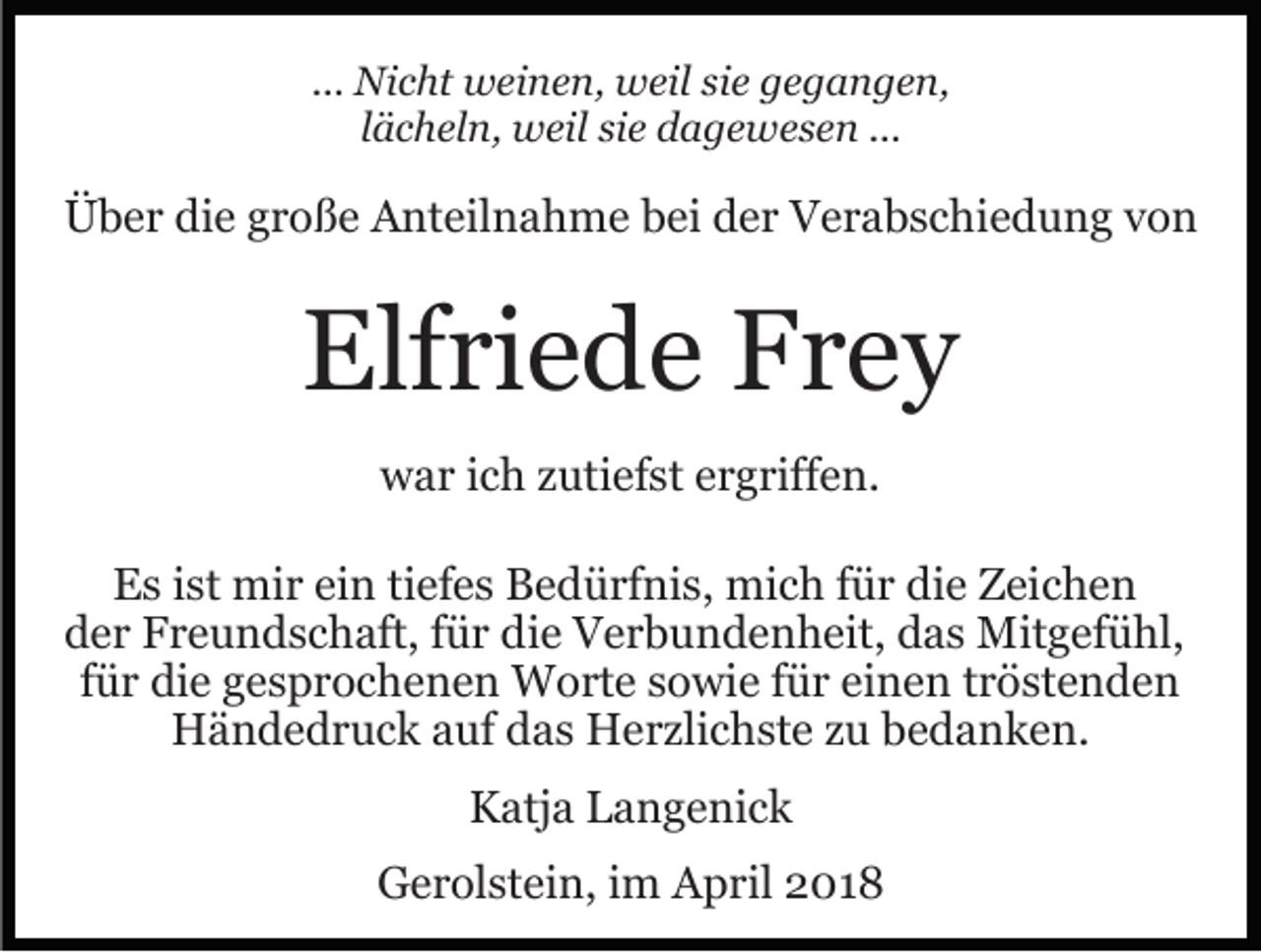 <p>... Nicht<br />Ni c ht weinen,<br />w ei n e n, weil<br />w eil sie<br />si e gegangen,<br />g e g a n g e n,<br />llächeln,<br />ä c h el n, weil<br />w eil sie<br />si e dagewesen<br />d a g e we s e n ...<br />...</p><p>ÜÜber<br />b e r didie<br />e ggroße<br />r o ß e AAnteilnahme<br />nt eil n a h m e bei<br />b ei der<br />d e r Verabschiedung<br />V e r a b s c h i e d u n g von<br />von</p><p>Elf<br />ri e d e FFrey<br />rey<br />Elfriede<br />wwar<br />a r i ich<br />c h zzutiefst<br />uti ef st eergriffen.<br />r g riff e n.<br />EEs<br />s i ist<br />st mir<br />mi r eiein<br />n titiefes<br />ef e s BBedürfnis,<br />e d ü rf ni s, mich<br />mi c h ffür<br />ü r di<br />die<br />e Zeichen<br />Z ei c h e n<br />dder<br />e r Freundschaft,<br />F r e u n d s c h aft, ffür<br />ü r ddie<br />i e Verbundenheit,<br />V e r b u n d e n h eit, das<br />d a s Mitgefühl,<br />Mit g ef ü hl,<br />einen<br />ffür<br />ü r die<br />di e gesprochenen<br />g e s p r o c h e n e n Worte<br />Wo rt e ssowie<br />o wi e ffür<br />ü r ei<br />n e n ttröstenden<br />r ö st e n d e n<br />HHändedruck<br />ä n d e d r u c k aauf<br />uf ddas<br />a s HHerzlichste<br />e r zli c h st e zu<br />z u bedanken.<br />b e d a n k e n.<br />KKatja<br />atj a LLangenick<br />a n g e ni c k<br />GGerolstein,<br />e r ol st ei n, i im<br />m AApril<br />p ril 22018<br />0 18</p>