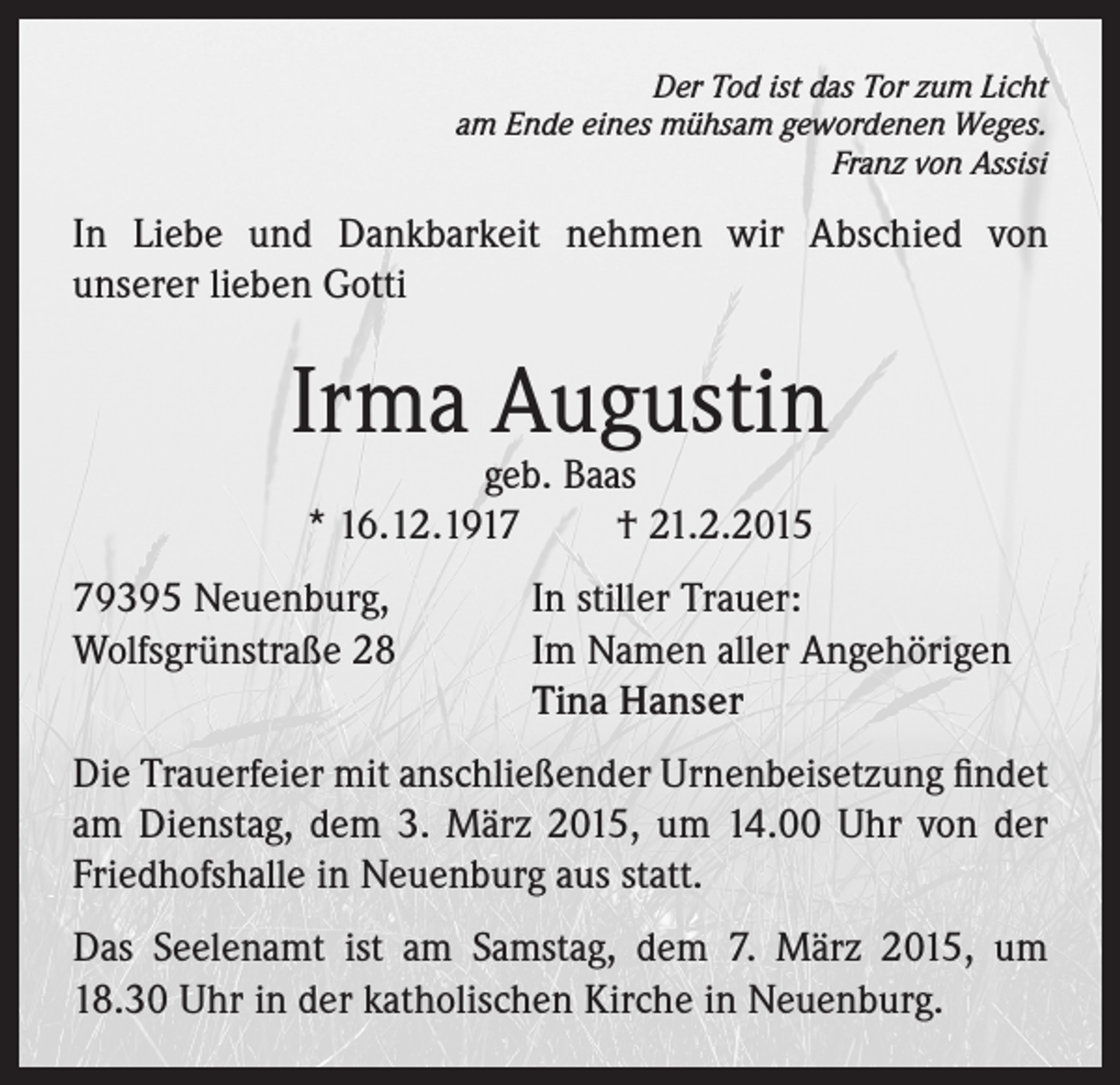 <p>Der Tod ist das Tor zum Licht<br />am Ende eines mühsam gewordenen Weges.<br />Franz von Assisi</p><p>In Liebe und Dankbarkeit nehmen wir Abschied von<br />unserer lieben Gotti</p><p>Irma Augustin<br />geb. Baas<br />* 16.12.1917<br />† 21.2.2015</p><p>79395 Neuenburg,<br />In stiller Trauer:<br />Wolfsgrünstraße 28 Im Namen aller Angehörigen<br />Tina Hanser<br />Die Trauerfeier mit anschließender Urnenbeisetzung findet<br />am Dienstag, dem 3. März 2015, um 14.00 Uhr von der<br />Friedhofshalle in Neuenburg aus statt.<br />Das Seelenamt ist am Samstag, dem 7. März 2015, um<br />18.30 Uhr in der katholischen Kirche in Neuenburg.</p>