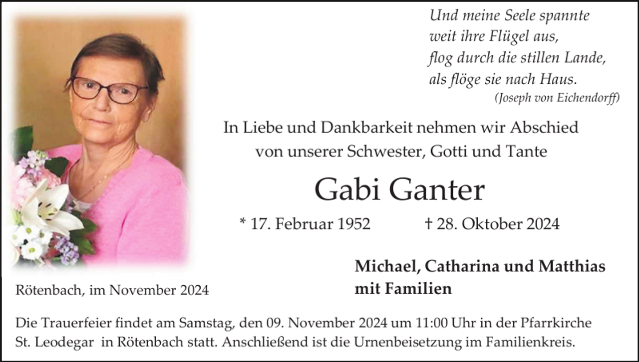 <p>Und meine Seele spannte<br />weit ihre Flügel aus,<br />flog durch die stillen Lande,<br />als flöge sie nach Haus.<br />(Joseph von Eichendorff)</p><p>In Liebe und Dankbarkeit nehmen wir Abschied<br />von unserer Schwester, Gotti und Tante</p><p>Gabi Ganter<br />* 17. Februar 1952</p><p>Rötenbach, im November 2024</p><p>† 28. Oktober 2024</p><p>Michael, Catharina und Matthias<br />mit Familien</p><p>Die Trauerfeier findet am Samstag, den 09. November 2024 um 11:00 Uhr in der Pfarrkirche<br />St. Leodegar in Rötenbach statt. Anschließend ist die Urnenbeisetzung im Familienkreis.</p>
