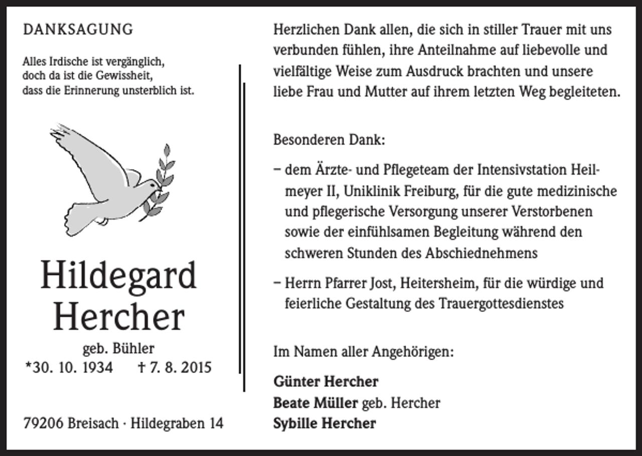<p>DANKSAGUNG<br />Alles Irdische ist vergänglich,<br />doch da ist die Gewissheit,<br />dass die Erinnerung unsterblich ist.</p><p>Herzlichen Dank allen, die sich in stiller Trauer mit uns<br />verbunden fühlen, ihre Anteilnahme auf liebevolle und<br />vielfältige Weise zum Ausdruck brachten und unsere<br />liebe Frau und Mutter auf ihrem letzten Weg begleiteten.<br />Besonderen Dank:</p><p>Hildegard<br />Hercher</p><p>geb. Bühler<br />*30. 10. 1934 † 7. 8. 2015<br />79206 Breisach · Hildegraben 14</p><p>– dem Ärzte- und Pflegeteam der Intensivstation Heilmeyer II, Uniklinik Freiburg, für die gute medizinische<br />und pflegerische Versorgung unserer Verstorbenen<br />sowie der einfühlsamen Begleitung während den<br />schweren Stunden des Abschiednehmens<br />– Herrn Pfarrer Jost, Heitersheim, für die würdige und<br />feierliche Gestaltung des Trauergottesdienstes<br />Im Namen aller Angehörigen:<br />Günter Hercher<br />Beate Müller geb. Hercher<br />Sybille Hercher</p>
