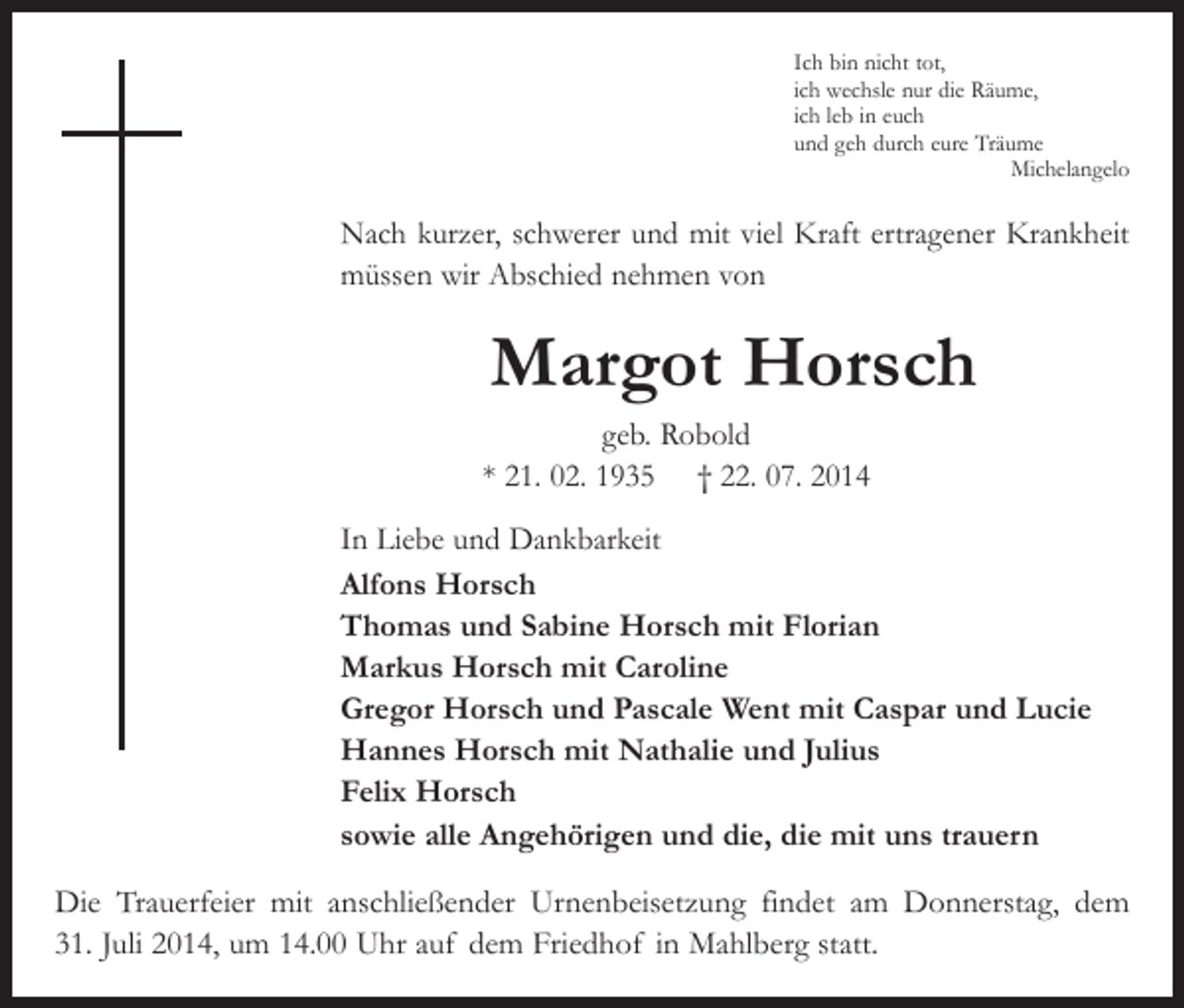 <p>Ich bin nicht tot,<br />ich wechsle nur die Räume,<br />ich leb in euch<br />und geh durch eure Träume<br />Michelangelo</p><p>Nach kurzer, schwerer und mit viel Kraft ertragener Krankheit<br />müssen wir Abschied nehmen von</p><p>Margot Horsch</p><p>geb. Robold<br />* 21. 02. 1935 † 22. 07. 2014</p><p>In Liebe und Dankbarkeit<br />Alfons Horsch<br />Thomas und Sabine Horsch mit Florian<br />Markus Horsch mit Caroline<br />Gregor Horsch und Pascale Went mit Caspar und Lucie<br />Hannes Horsch mit Nathalie und Julius<br />Felix Horsch<br />sowie alle Angehörigen und die, die mit uns trauern<br />Die Trauerfeier mit anschließender Urnenbeisetzung findet am Donnerstag, dem<br />31. Juli 2014, um 14.00 Uhr auf dem Friedhof in Mahlberg statt.</p>