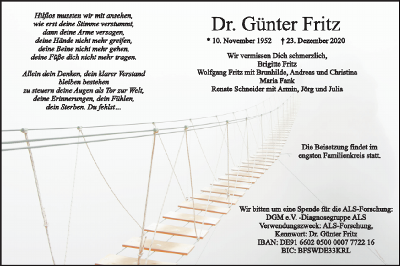 <p>Hilflos mussten wir mit ansehen,<br />wie erst deine Stimme verstummt,<br />dann deine Arme versagen,<br />deine Hände nicht mehr greifen,<br />deine Beine nicht mehr gehen,<br />deine Füße dich nicht mehr tragen.<br />Allein dein Denken, dein klarer Verstand<br />bleiben bestehen<br />zu steuern deine Augen als Tor zur Welt,<br />deine Erinnerungen, dein Fühlen,<br />dein Sterben. Du fehlst…</p><p>Dr. Günter Fritz<br />* 10. November 1952</p><p>† 23. Dezember 2020</p><p>Wir vermissen Dich schmerzlich,<br />Brigitte Fritz<br />Wolfgang Fritz mit Brunhilde, Andreas und Christina<br />Maria Fank<br />Renate Schneider mit Armin, Jörg und Julia</p><p>Die Beisetzung findet im<br />engsten Familienkreis statt.</p><p>Wir bitten um eine Spende für die ALS-Forschung:<br />DGM e.V. -Diagnosegruppe ALS<br />Verwendungszweck: ALS-Forschung,<br />Kennwort: Dr. Günter Fritz<br />IBAN: DE91 6602 050722 16<br />BIC: BFSWDE33KRL</p>