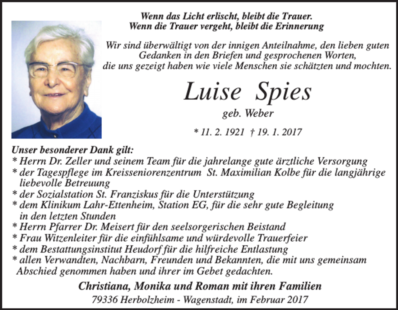 <p>Wenn das Licht erlischt, bleibt die Trauer.<br />Wenn die Trauer vergeht, bleibt die Erinnerung</p><p>Wir sind überwältigt von der innigen Anteilnahme, den lieben guten<br />Gedanken in den Briefen und gesprochenen Worten,<br />die uns gezeigt haben wie viele Menschen sie schätzten und mochten.</p><p>Luise Spies<br />geb. Weber<br />* 11. 2. 1921 † 19. 1. 2017</p><p>Unser besonderer Dank gilt:<br />* Herrn Dr. Zeller und seinem Team für die jahrelange gute ärztliche Versorgung<br />* der Tagespflege im Kreisseniorenzentrum St. Maximilian Kolbe für die langjährige<br />liebevolle Betreuung<br />* der Sozialstation St. Franziskus für die Unterstützung<br />* dem Klinikum Lahr-Ettenheim, Station EG, für die sehr gute Begleitung<br />in den letzten Stunden<br />* Herrn Pfarrer Dr. Meisert für den seelsorgerischen Beistand<br />* Frau Witzenleiter für die einfühlsame und würdevolle Trauerfeier<br />* dem Bestattungsinstitut Heudorf für die hilfreiche Entlastung<br />* allen Verwandten, Nachbarn, Freunden und Bekannten, die mit uns gemeinsam<br />Abschied genommen haben und ihrer im Gebet gedachten.</p><p>Christiana, Monika und Roman mit ihren Familien<br />79336 Herbolzheim - Wagenstadt, im Februar 2017</p>