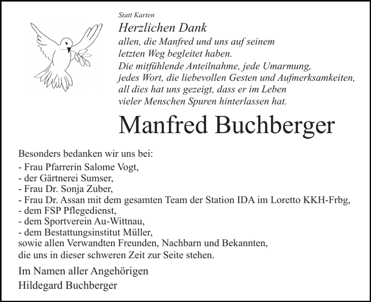 <p>Statt Karten</p><p>Herzlichen Dank<br />allen, die Manfred und uns auf seinem<br />letzten Weg begleitet haben.<br />Die mitfühlende Anteilnahme, jede Umarmung,<br />jedes Wort, die liebevollen Gesten und Aufmerksamkeiten,<br />all dies hat uns gezeigt, dass er im Leben<br />vieler Menschen Spuren hinterlassen hat.</p><p>Manfred Buchberger<br />Besonders bedanken wir uns bei:<br />- Frau Pfarrerin Salome Vogt,<br />- der Gärtnerei Sumser,<br />- Frau Dr. Sonja Zuber,<br />- Frau Dr. Assan mit dem gesamten Team der Station IDA im Loretto KKH-Frbg,<br />- dem FSP Pflegedienst,<br />- dem Sportverein Au-Wittnau,<br />- dem Bestattungsinstitut Müller,<br />sowie allen Verwandten Freunden, Nachbarn und Bekannten,<br />die uns in dieser schweren Zeit zur Seite stehen.</p><p>Im Namen aller Angehörigen<br />Hildegard Buchberger</p>
