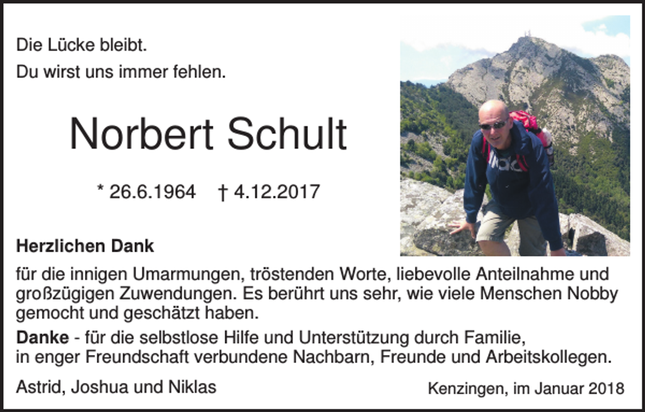 <p>Die Lücke bleibt.<br />Du wirst uns immer fehlen.</p><p>Norbert Schult<br />* 26.6.1964</p><p>† 4.12.2017</p><p>Herzlichen Dank<br />für die innigen Umarmungen, tröstenden Worte, liebevolle Anteilnahme und<br />großzügigen Zuwendungen. Es berührt uns sehr, wie viele Menschen Nobby<br />gemocht und geschätzt haben.<br />Danke - für die selbstlose Hilfe und Unterstützung durch Familie,<br />in enger Freundschaft verbundene Nachbarn, Freunde und Arbeitskollegen.<br />Astrid, Joshua und Niklas</p><p>Kenzingen, im Januar 2018</p>