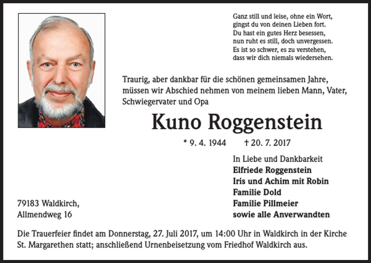 <p>Ganz still und leise, ohne ein Wort,<br />gingst du von deinen Lieben fort.<br />Du hast ein gutes Herz besessen,<br />nun ruht es still, doch unvergessen.<br />Es ist so schwer, es zu verstehen,<br />dass wir dich niemals wiedersehen.</p><p>Traurig, aber dankbar für die schönen gemeinsamen Jahre,<br />müssen wir Abschied nehmen von meinem lieben Mann, Vater,<br />Schwiegervater und Opa</p><p>Kuno Roggenstein<br />* 9. 4. 1944 † 20. 7. 2019183 Waldkirch,<br />Allmendweg 16</p><p>In Liebe und Dankbarkeit<br />Elfriede Roggenstein<br />Iris und Achim mit Robin<br />Familie Dold<br />Familie Pillmeier<br />sowie alle Anverwandten</p><p>Die Trauerfeier findet am Donnerstag, 27. Juli 2017, um 14:00 Uhr in Waldkirch in der Kirche<br />St. Margarethen statt; anschließend Urnenbeisetzung vom Friedhof Waldkirch aus.</p>