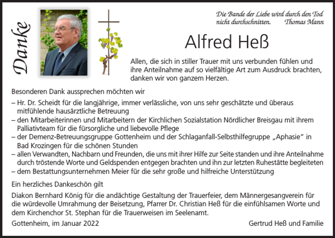 <p>Danke</p><p>Die Bande der Liebe wird durch den Tod<br />nicht durchschnitten.<br />Thomas Mann</p><p>Alfred Heß<br />Allen, die sich in stiller Trauer mit uns verbunden fühlen und<br />ihre Anteilnahme auf so vielfältige Art zum Ausdruck brachten,<br />danken wir von ganzem Herzen.</p><p>Besonderen Dank aussprechen möchten wir<br />– Hr. Dr. Scheidt für die langjährige, immer verlässliche, von uns sehr geschätzte und überaus<br />mitfühlende hausärztliche Betreuung<br />– den Mitarbeiterinnen und Mitarbeitern der Kirchlichen Sozialstation Nördlicher Breisgau mit ihrem<br />Palliativteam für die fürsorgliche und liebevolle Pflege<br />– der Demenz-Betreuungsgruppe Gottenheim und der Schlaganfall-Selbsthilfegruppe „Aphasie“ in<br />Bad Krozingen für die schönen Stunden<br />– allen Verwandten, Nachbarn und Freunden, die uns mit ihrer Hilfe zur Seite standen und ihre Anteilnahme<br />durch tröstende Worte und Geldspenden entgegen brachten und ihn zur letzten Ruhestätte begleiteten<br />– dem Bestattungsunternehmen Meier für die sehr große und hilfreiche Unterstützung<br />Ein herzliches Dankeschön gilt<br />Diakon Bernhard König für die andächtige Gestaltung der Trauerfeier, dem Männergesangverein für<br />die würdevolle Umrahmung der Beisetzung, Pfarrer Dr. Christian Heß für die einfühlsamen Worte und<br />dem Kirchenchor St. Stephan für die Trauerweisen im Seelenamt.<br />Gottenheim, im Januar 2022</p><p>Gertrud Heß und Familie</p>