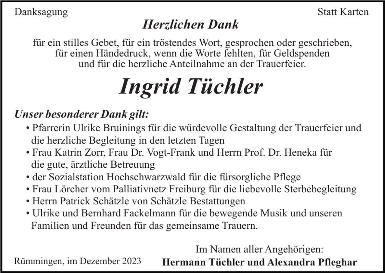 <p>Danksagung</p><p>Statt Karten</p><p>Herzlichen Dank<br />für ein stilles Gebet, für ein tröstendes Wort, gesprochen oder geschrieben,<br />für einen Händedruck, wenn die Worte fehlten, für Geldspenden<br />und für die herzliche Anteilnahme an der Trauerfeier.</p><p>Ingrid Tüchler<br />Unser besonderer Dank gilt:<br />• Pfarrerin Ulrike Bruinings für die würdevolle Gestaltung der Trauerfeier und<br />die herzliche Begleitung in den letzten Tagen<br />• Frau Katrin Zorr, Frau Dr. Vogt-Frank und Herrn Prof. Dr. Heneka für<br />die gute, ärztliche Betreuung<br />• der Sozialstation Hochschwarzwald für die fürsorgliche Pflege<br />• Frau Lörcher vom Palliativnetz Freiburg für die liebevolle Sterbebegleitung<br />• Herrn Patrick Schätzle von Schätzle Bestattungen<br />• Ulrike und Bernhard Fackelmann für die bewegende Musik und unseren<br />Familien und Freunden für das gemeinsame Trauern.<br />Rümmingen, im Dezember 2023</p><p>Im Namen aller Angehörigen:<br />Hermann Tüchler und Alexandra Pfleghar</p>
