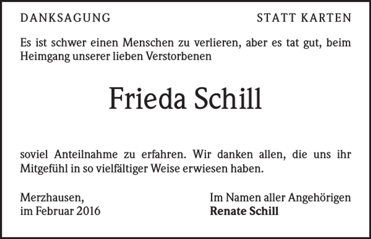<p>D A NK S A G U NG</p><p>S T A T T K A R T EN</p><p>Es ist schwer einen Menschen zu verlieren, aber es tat gut, beim<br />Heimgang unserer lieben Verstorbenen</p><p>Frieda Schill<br />soviel Anteilnahme zu erfahren. Wir danken allen, die uns ihr<br />Mitgefühl in so vielfältiger Weise erwiesen haben.<br />Merzhausen,<br />im Februar 2016</p><p>Im Namen aller Angehörigen<br />Renate Schill</p>