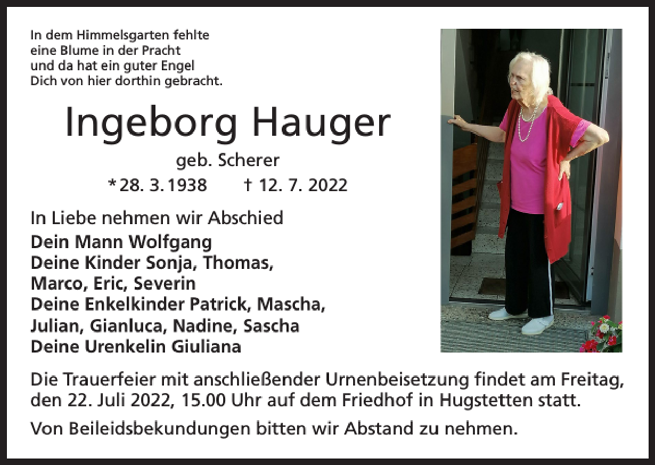 <p>In dem Himmelsgarten fehlte<br />eine Blume in der Pracht<br />und da hat ein guter Engel<br />Dich von hier dorthin gebracht.</p><p>Ingeborg Hauger<br />geb. Scherer<br />* 28. 3. 1938 † 12. 7. 2022<br />In Liebe nehmen wir Abschied<br />Dein Mann Wolfgang<br />Deine Kinder Sonja, Thomas,<br />Marco, Eric, Severin<br />Deine Enkelkinder Patrick, Mascha,<br />Julian, Gianluca, Nadine, Sascha<br />Deine Urenkelin Giuliana<br />Die Trauerfeier mit anschließender Urnenbeisetzung findet am Freitag,<br />den 22. Juli 2022, 15.00 Uhr auf dem Friedhof in Hugstetten statt.<br />Von Beileidsbekundungen bitten wir Abstand zu nehmen.</p>