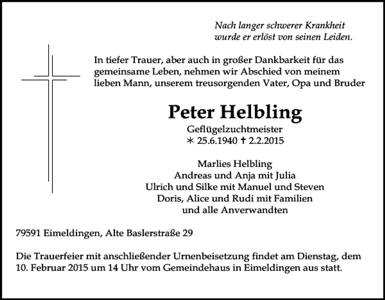 <p>Nach langer schwerer Krankheit<br />wurde er erlöst von seinen Leiden.<br />In tiefer Trauer, aber auch in großer Dankbarkeit für das<br />gemeinsame Leben, nehmen wir Abschied von meinem<br />lieben Mann, unserem treusorgenden Vater, Opa und Bruder</p><p>Peter Helbling<br />Geflügelzuchtmeister<br /> 25.6.1940  2.2.2015</p><p>Tod001.eps</p><p>Marlies Helbling<br />Andreas und Anja mit Julia<br />Ulrich und Silke mit Manuel und Steven<br />Doris, Alice und Rudi mit Familien<br />Tod002.eps und alle Anverwandten<br />Tod003.eps</p><p>Tod004.tif</p><p>79591 Eimeldingen, Alte Baslerstraße 29<br />Die Trauerfeier mit anschließender Urnenbeisetzung findet am Dienstag, dem<br />10. Februar 2015 um 14 Uhr vom Gemeindehaus in Eimeldingen aus statt.</p>