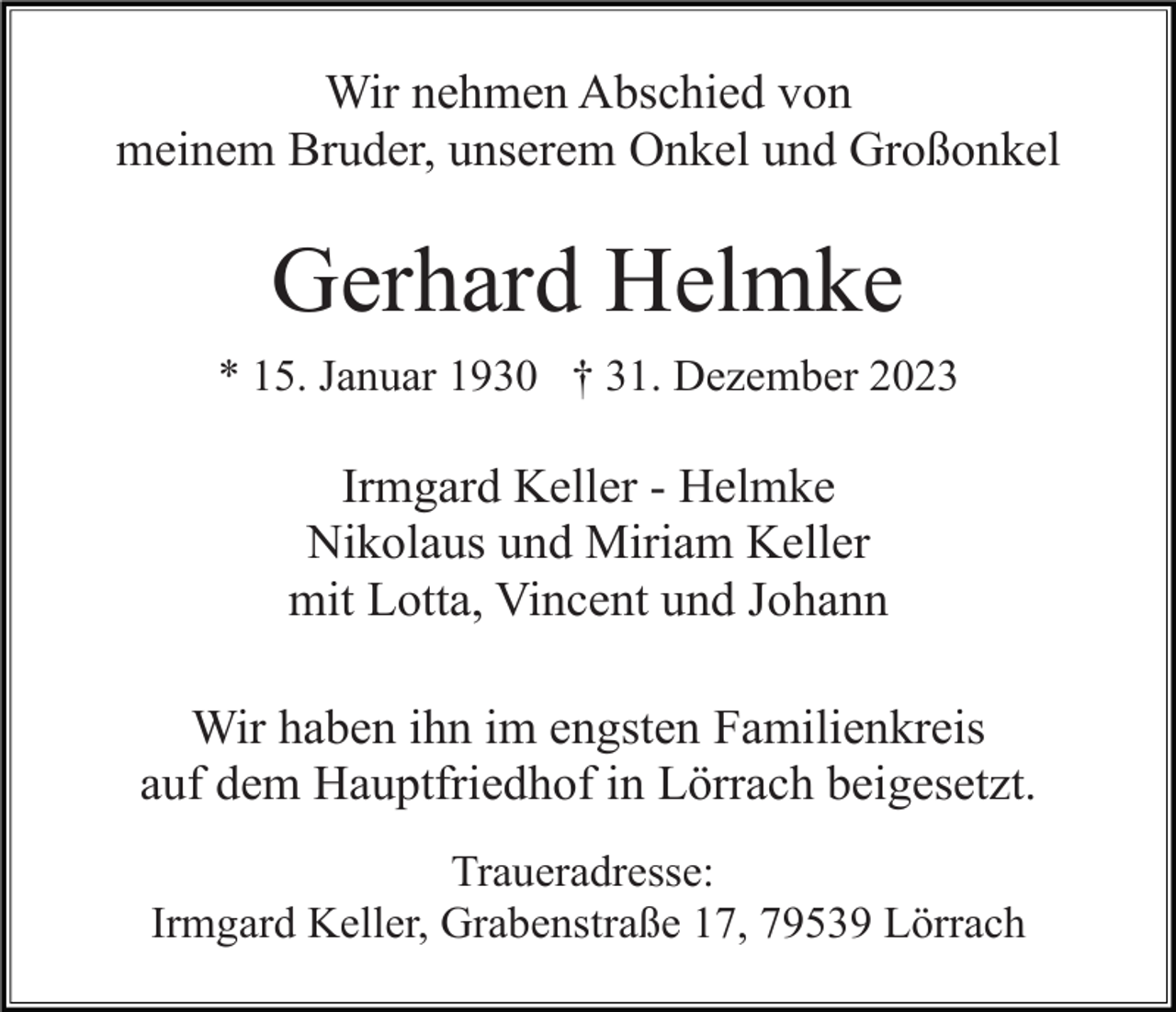 <p>Wir nehmen Abschied von<br />meinem Bruder, unserem Onkel und Großonkel</p><p>Gerhard Helmke<br />* 15. Januar 1930 † 31. Dezember 2023</p><p>Irmgard Keller - Helmke<br />Nikolaus und Miriam Keller<br />mit Lotta, Vincent und Johann<br />Wir haben ihn im engsten Familienkreis<br />auf dem Hauptfriedhof in Lörrach beigesetzt.<br />Traueradresse:<br />Irmgard Keller, Grabenstraße 17, 79539 Lörrach</p>
