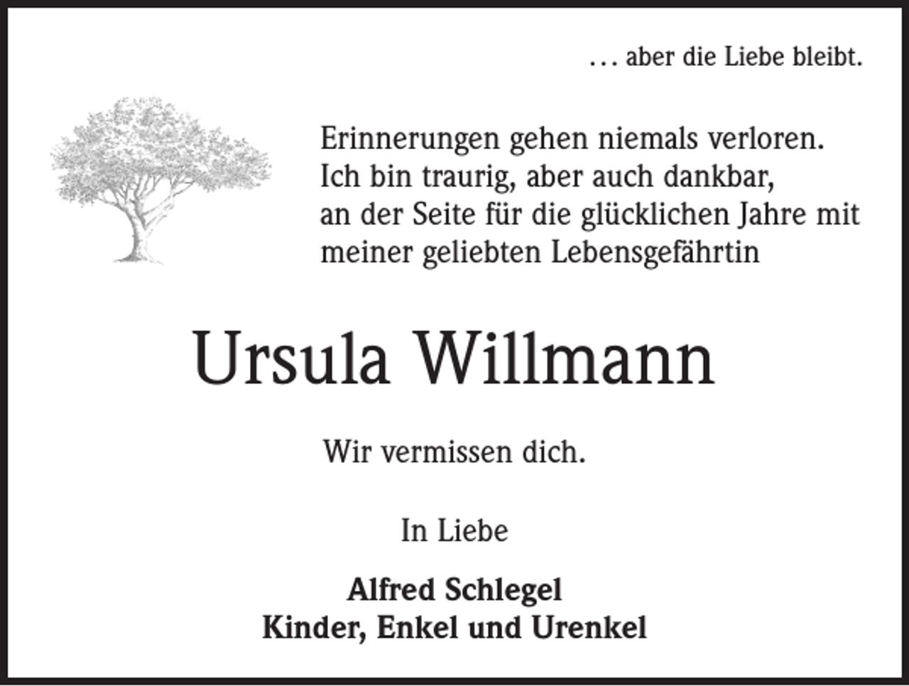 <p>. . . aber die Liebe bleibt.</p><p>Erinnerungen gehen niemals verloren.<br />Ich bin traurig, aber auch dankbar,<br />an der Seite für die glücklichen Jahre mit<br />meiner geliebten Lebensgefährtin</p><p>Ursula Willmann<br />Wir vermissen dich.<br />In Liebe<br />Alfred Schlegel<br />Kinder, Enkel und Urenkel</p>