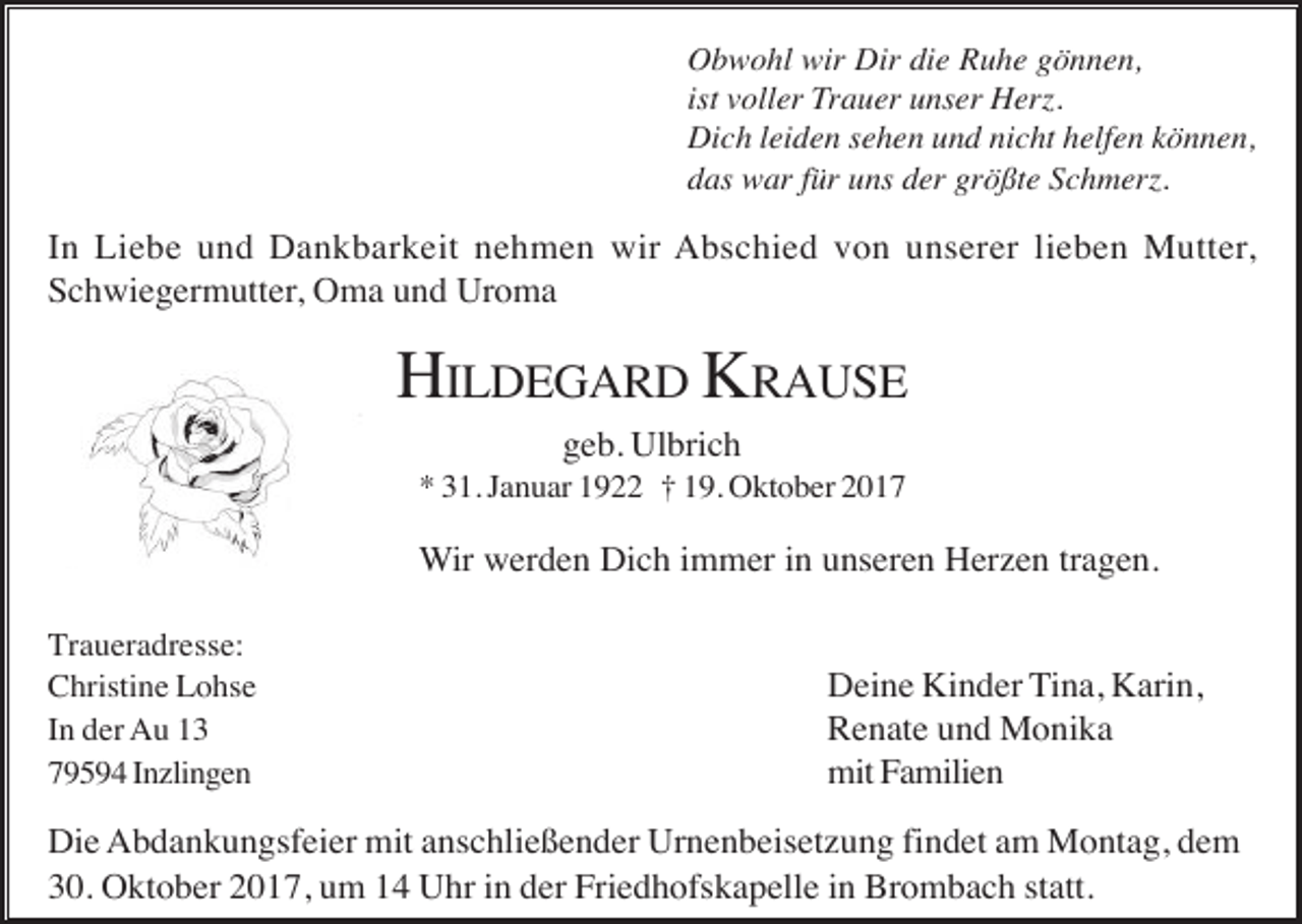 <p>Obwohl wir Dir die Ruhe gönnen,<br />ist voller Trauer unser Herz.<br />Dich leiden sehen und nicht helfen können,<br />das war für uns der größte Schmerz.</p><p>In Liebe und Dankbarkeit nehmen wir Abschied von unserer lieben Mutter,<br />Schwiegermutter, Oma und Uroma</p><p>HILDEGARD KRAUSE<br />geb. Ulbrich<br />* 31. Januar 1922 † 19. Oktober 2017</p><p>Wir werden Dich immer in unseren Herzen tragen.<br />Traueradresse:<br />Christine Lohse<br />In der Au 13<br />79594 Inzlingen</p><p>Deine Kinder Tina, Karin,<br />Renate und Monika<br />mit Familien</p><p>Die Abdankungsfeier mit anschließender Urnenbeisetzung findet am Montag, dem<br />30. Oktober 2017, um 14 Uhr in der Friedhofskapelle in Brombach statt.</p>
