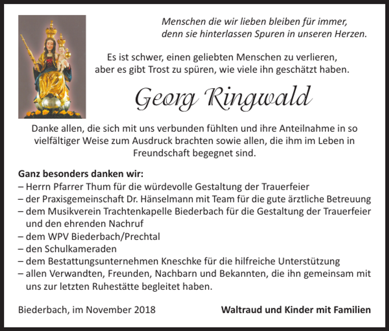 <p>Menschen die wir lieben bleiben für immer,<br />denn sie hinterlassen Spuren in unseren Herzen.<br />Es ist schwer, einen geliebten Menschen zu verlieren,<br />aber es gibt Trost zu spüren, wie viele ihn geschätzt haben.</p><p>Georg Ringwald<br />Danke allen, die sich mit uns verbunden fühlten und ihre Anteilnahme in so<br />vielfältiger Weise zum Ausdruck brachten sowie allen, die ihm im Leben in<br />Freundschaft begegnet sind.<br />Ganz besonders danken wir:<br />–H<br />errn Pfarrer Thum für die würdevolle Gestaltung der Trauerfeier<br />– der Praxisgemeinschaft Dr. Hänselmann mit Team für die gute ärztliche Betreuung<br />– dem Musikverein Trachtenkapelle Biederbach für die Gestaltung der Trauerfeier<br />und den ehrenden Nachruf<br />– dem WPV Biederbach/Prechtal<br />– den Schulkameraden<br />– dem Bestattungsunternehmen Kneschke für die hilfreiche Unterstützung<br />– allen Verwandten, Freunden, Nachbarn und Bekannten, die ihn gemeinsam mit<br />uns zur letzten Ruhestätte begleitet haben.<br />Biederbach, im November 2018</p><p>Waltraud und Kinder mit Familien</p>