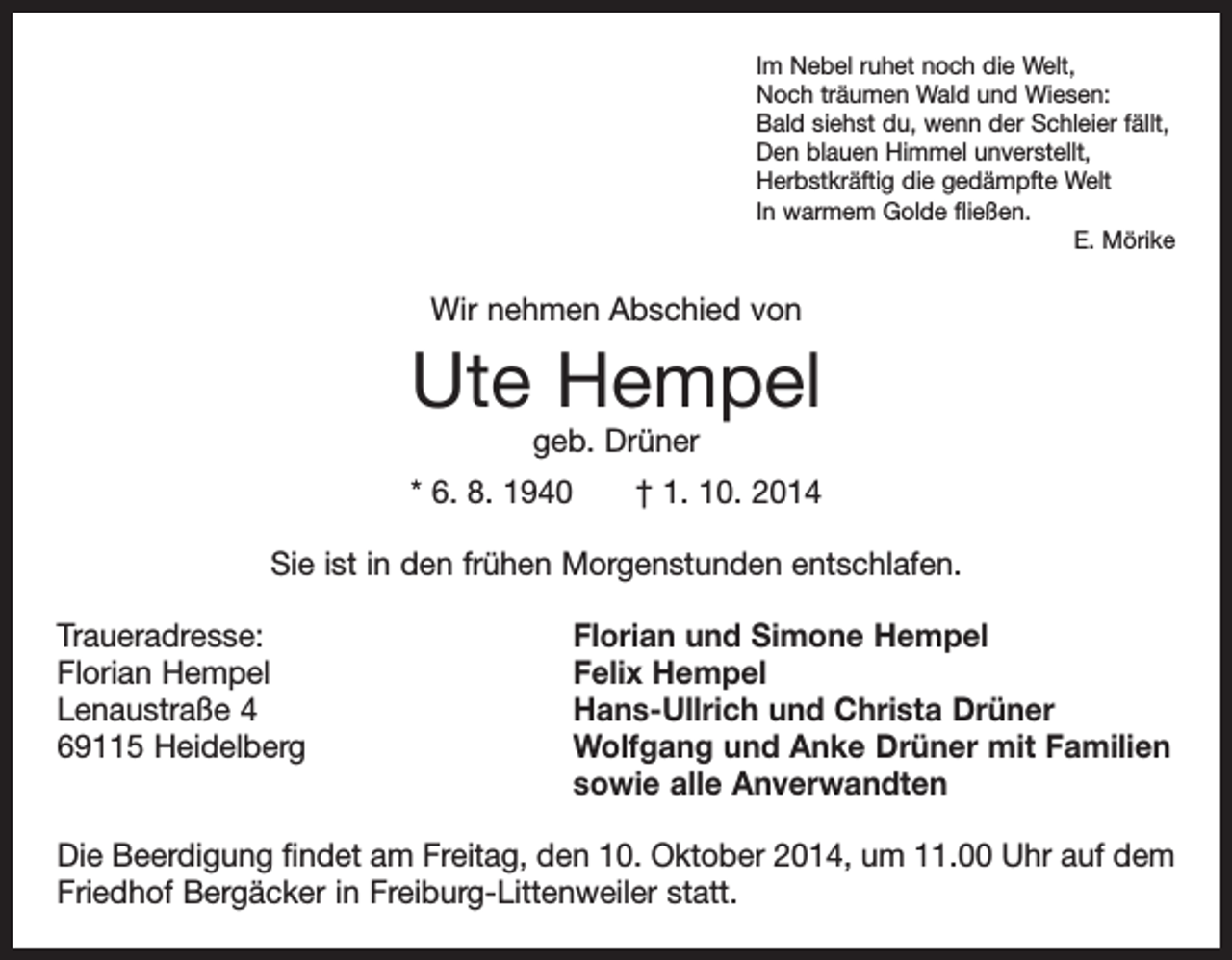 <p>Im Nebel ruhet noch die Welt,<br />Noch träumen Wald und Wiesen:<br />Bald siehst du, wenn der Schleier fällt,<br />Den blauen Himmel unverstellt,<br />Herbstkräftig die gedämpfte Welt<br />In warmem Golde fließen.</p><p>E. Mörike</p><p>Wir nehmen Abschied von</p><p>Ute Hempel<br />geb. Drüner</p><p>* 6. 8. 1940 † 1. 10. 2014<br />Sie ist in den frühen Morgenstunden entschlafen.<br />Traueradresse:<br />Florian Hempel<br />Lenaustraße 4<br />69115 Heidelberg</p><p>Florian und Simone Hempel<br />Felix Hempel<br />Hans-Ullrich und Christa Drüner<br />Wolfgang und Anke Drüner mit Familien<br />sowie alle Anverwandten</p><p>Die Beerdigung findet am Freitag, den 10. Oktober 2014, um 11.00 Uhr auf dem<br />Friedhof Bergäcker in Freiburg-Littenweiler statt.</p>