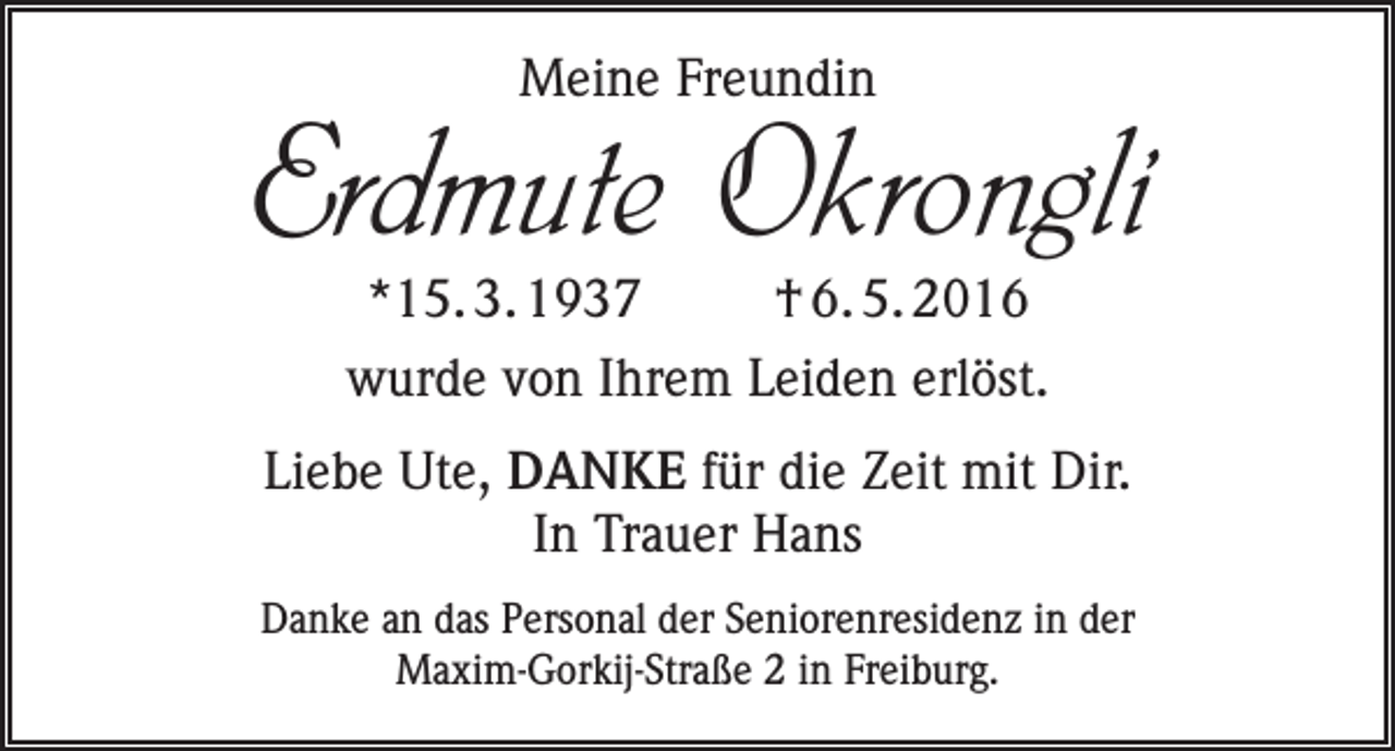 <p>Meine Freundin</p><p>Erdmute Okrongli<br />*15. 3. 1937 † 6. 5. 2016<br />wurde von Ihrem Leiden erlöst.</p><p>Liebe Ute, DANKE für die Zeit mit Dir.<br />In Trauer Hans<br />Danke an das Personal der Seniorenresidenz in der<br />Maxim-Gorkij-Straße 2 in Freiburg.</p>