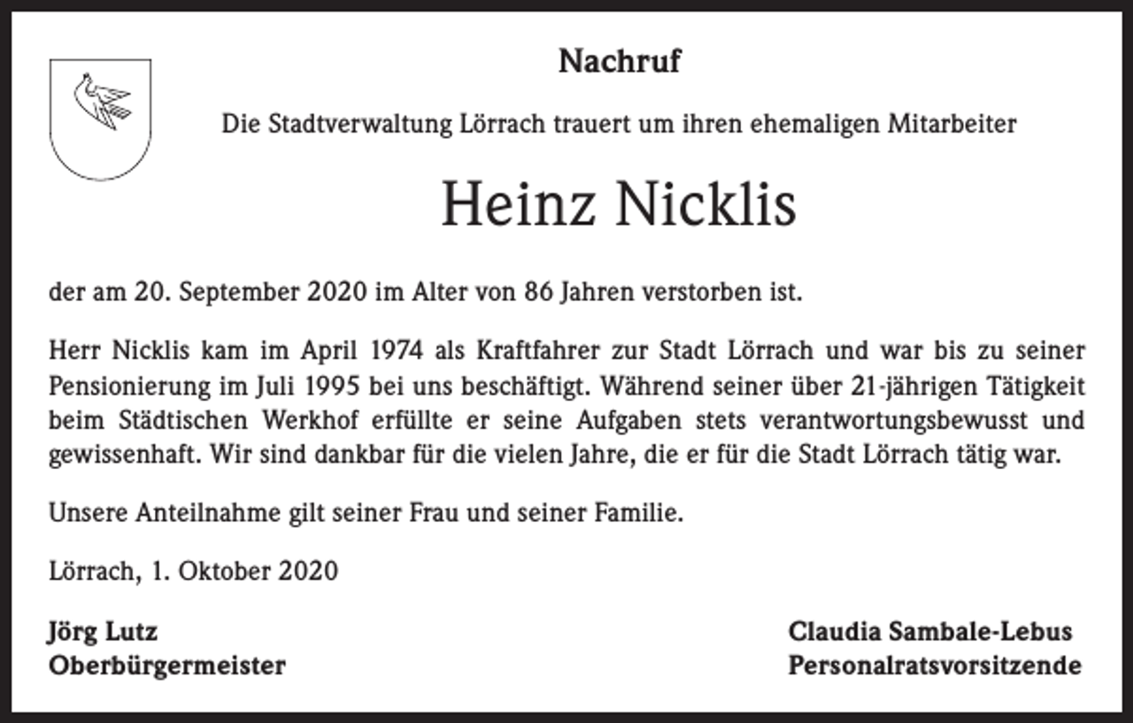 <p>Nachruf<br />Die Stadtverwaltung Lörrach trauert um ihren ehemaligen Mitarbeiter</p><p>Heinz Nicklis<br />der am 20. September 2020 im Alter von 86 Jahren verstorben ist.<br />Herr Nicklis kam im April 1974 als Kraftfahrer zur Stadt Lörrach und war bis zu seiner<br />Pensionierung im Juli 1995 bei uns beschäftigt. Während seiner über 21-jährigen Tätigkeit<br />beim Städtischen Werkhof erfüllte er seine Aufgaben stets verantwortungsbewusst und<br />gewissenhaft. Wir sind dankbar für die vielen Jahre, die er für die Stadt Lörrach tätig war.<br />Unsere Anteilnahme gilt seiner Frau und seiner Familie.<br />Lörrach, 1. Oktober 2020<br />Jörg Lutz<br />Oberbürgermeister</p><p>Claudia Sambale-Lebus<br />Personalratsvorsitzende</p>