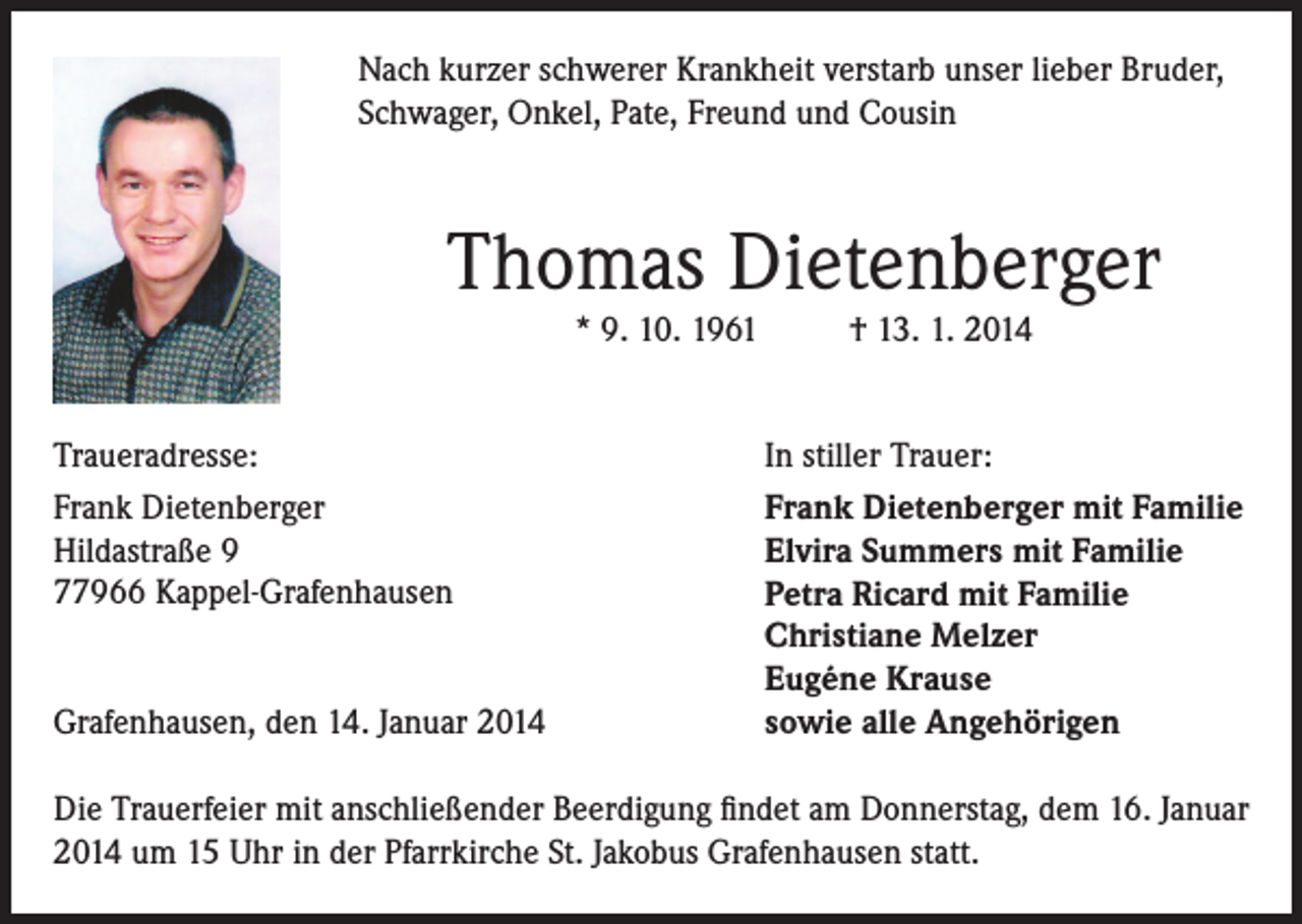 <p>Nach kurzer schwerer Krankheit verstarb unser lieber Bruder,<br />Schwager, Onkel, Pate, Freund und Cousin</p><p>Thomas Dietenberger<br />* 9. 10. 1961</p><p>Traueradresse:<br />Frank Dietenberger<br />Hildastraße 9<br />77966 Kappel-Grafenhausen<br />Grafenhausen, den 14. Januar 2014</p><p>† 13. 1. 2014</p><p>In stiller Trauer:<br />Frank Dietenberger mit Familie<br />Elvira Summers mit Familie<br />Petra Ricard mit Familie<br />Christiane Melzer<br />Eugéne Krause<br />sowie alle Angehörigen</p><p>Die Trauerfeier mit anschließender Beerdigung findet am Donnerstag, dem 16. Januar<br />2014 um 15 Uhr in der Pfarrkirche St. Jakobus Grafenhausen statt.</p>