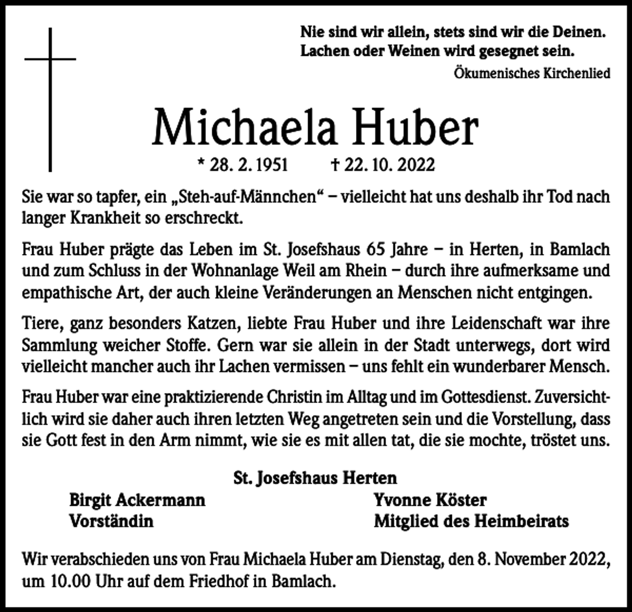 <p>Nie sind wir allein, stets sind wir die Deinen.<br />Lachen oder Weinen wird gesegnet sein.</p><p>Ökumenisches Kirchenlied</p><p>Michaela Huber<br />* 28. 2. 1951</p><p>† 22. 10. 2022</p><p>Sie war so tapfer, ein „Steh-auf-Männchen“ – vielleicht hat uns deshalb ihr Tod nach<br />langer Krankheit so erschreckt.<br />Frau Huber prägte das Leben im St. Josefshaus 65 Jahre – in Herten, in Bamlach<br />und zum Schluss in der Wohnanlage Weil am Rhein – durch ihre aufmerksame und<br />empathische Art, der auch kleine Veränderungen an Menschen nicht entgingen.<br />Tiere, ganz besonders Katzen, liebte Frau Huber und ihre Leidenschaft war ihre<br />Sammlung weicher Stoffe. Gern war sie allein in der Stadt unterwegs, dort wird<br />vielleicht mancher auch ihr Lachen vermissen – uns fehlt ein wunderbarer Mensch.<br />Frau Huber war eine praktizierende Christin im Alltag und im Gottesdienst. Zuversichtlich wird sie daher auch ihren letzten Weg angetreten sein und die Vorstellung, dass<br />sie Gott fest in den Arm nimmt, wie sie es mit allen tat, die sie mochte, tröstet uns.<br />Birgit Ackermann<br />Vorständin</p><p>St. Josefshaus Herten<br />Yvonne Köster<br />Mitglied des Heimbeirats</p><p>Wir verabschieden uns von Frau Michaela Huber am Dienstag, den 8. November 2022,<br />um 10.00 Uhr auf dem Friedhof in Bamlach.</p>