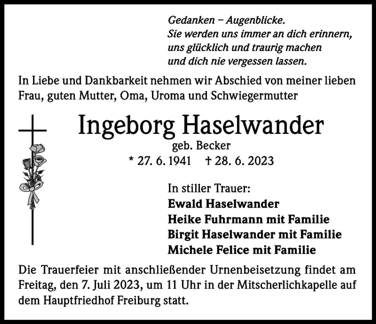 <p>Gedanken – Augenblicke.<br />Sie werden uns immer an dich erinnern,<br />uns glücklich und traurig machen<br />und dich nie vergessen lassen.</p><p>In Liebe und Dankbarkeit nehmen wir Abschied von meiner lieben<br />Frau, guten Mutter, Oma, Uroma und Schwiegermutter</p><p>Ingeborg Haselwander<br />geb. Becker<br />* 27. 6. 1941 † 28. 6. 2023</p><p>In stiller Trauer:<br />Ewald Haselwander<br />Heike Fuhrmann mit Familie<br />Birgit Haselwander mit Familie<br />Michele Felice mit Familie<br />Die Trauerfeier mit anschließender Urnenbeisetzung findet am<br />Freitag, den 7. Juli 2023, um 11 Uhr in der Mitscherlichkapelle auf<br />dem Hauptfriedhof Freiburg statt.</p>