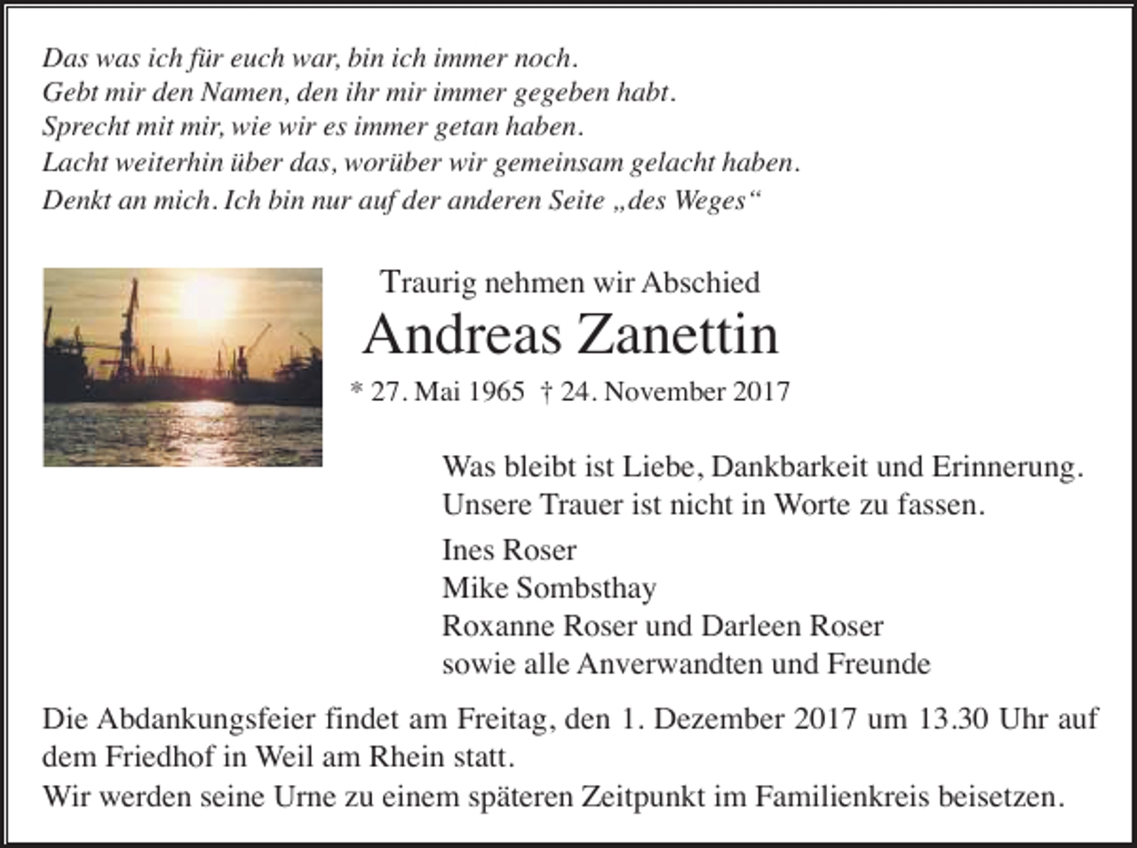 <p>Das was ich für euch war, bin ich immer noch.<br />Gebt mir den Namen, den ihr mir immer gegeben habt.<br />Sprecht mit mir, wie wir es immer getan haben.<br />Lacht weiterhin über das, worüber wir gemeinsam gelacht haben.<br />Denkt an mich. Ich bin nur auf der anderen Seite „des Weges“</p><p>Traurig nehmen wir Abschied</p><p>Andreas Zanettin<br />* 27. Mai 1965 † 24. November 2017</p><p>Was bleibt ist Liebe, Dankbarkeit und Erinnerung.<br />Unsere Trauer ist nicht in Worte zu fassen.<br />Ines Roser<br />Mike Sombsthay<br />Roxanne Roser und Darleen Roser<br />sowie alle Anverwandten und Freunde<br />Die Abdankungsfeier findet am Freitag, den 1. Dezember 2017 um 13.30 Uhr auf<br />dem Friedhof in Weil am Rhein statt.<br />Wir werden seine Urne zu einem späteren Zeitpunkt im Familienkreis beisetzen.</p>