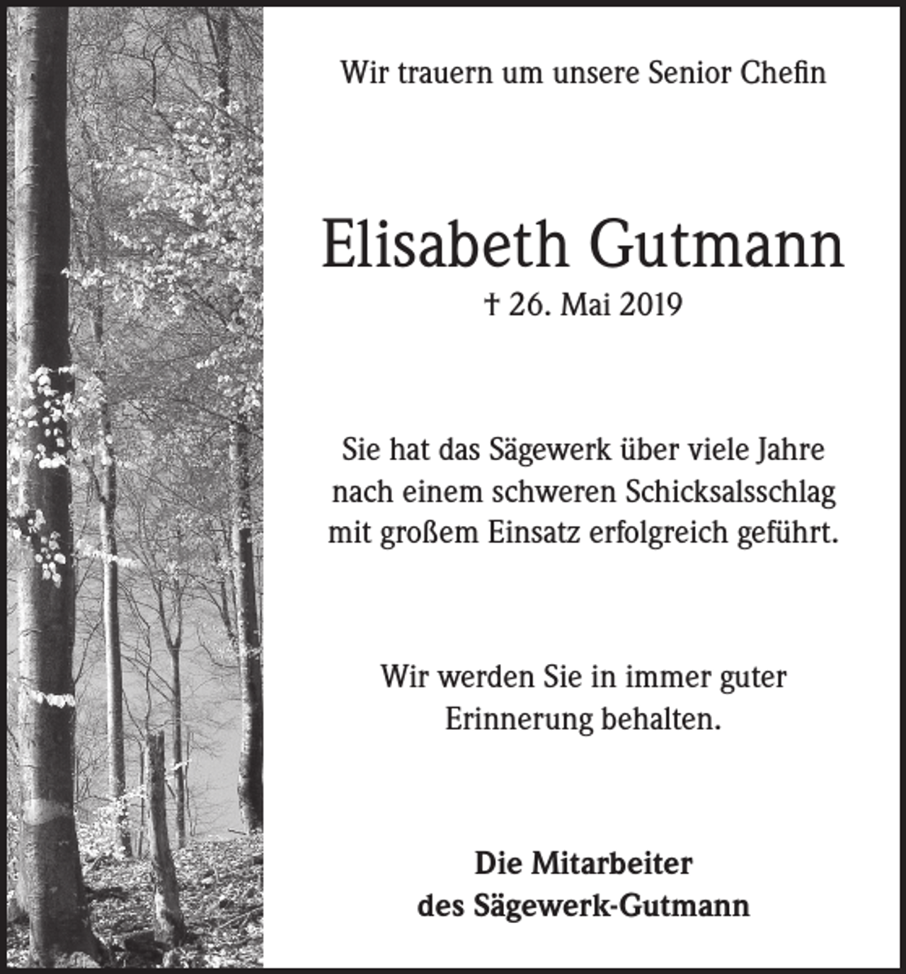 <p>Wir trauern um unsere Senior Chefin</p><p>Elisabeth Gutmann<br />† 26. Mai 2019</p><p>Sie hat das Sägewerk über viele Jahre<br />nach einem schweren Schicksalsschlag<br />mit großem Einsatz erfolgreich geführt.</p><p>Wir werden Sie in immer guter<br />Erinnerung behalten.</p><p>Die Mitarbeiter<br />des Sägewerk-Gutmann</p>