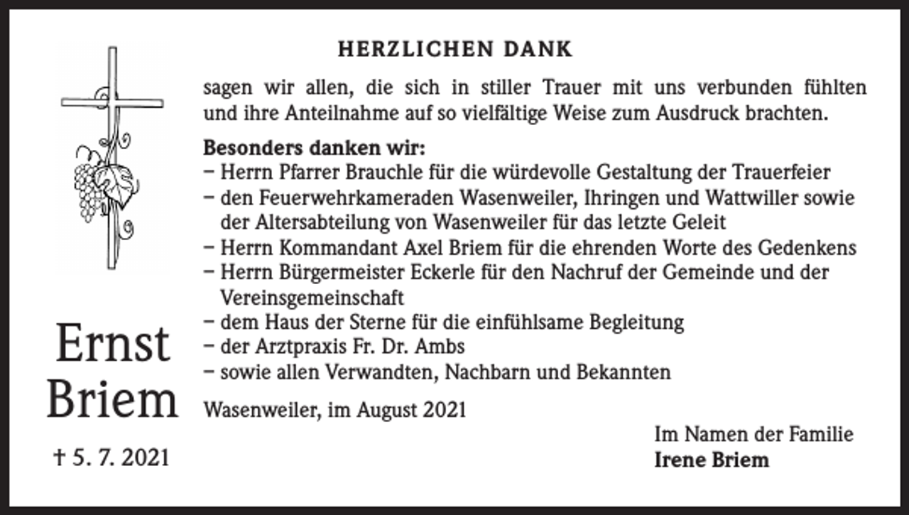 <p>H E R Z L I C H E N DA N K<br />sagen wir allen, die sich in stiller Trauer mit uns verbunden fühlten<br />und ihre Anteilnahme auf so vielfältige Weise zum Ausdruck brachten.</p><p>Ernst<br />Briem<br />† 5. 7. 2021</p><p>Besonders danken wir:<br />– Herrn Pfarrer Brauchle für die würdevolle Gestaltung der Trauerfeier<br />– den Feuerwehrkameraden Wasenweiler, Ihringen und Wattwiller sowie<br />der Altersabteilung von Wasenweiler für das letzte Geleit<br />– Herrn Kommandant Axel Briem für die ehrenden Worte des Gedenkens<br />– Herrn Bürgermeister Eckerle für den Nachruf der Gemeinde und der<br />Vereinsgemeinschaft<br />– dem Haus der Sterne für die einfühlsame Begleitung<br />– der Arztpraxis Fr. Dr. Ambs<br />– sowie allen Verwandten, Nachbarn und Bekannten<br />Wasenweiler, im August 2021</p><p>Im Namen der Familie<br />Irene Briem</p>