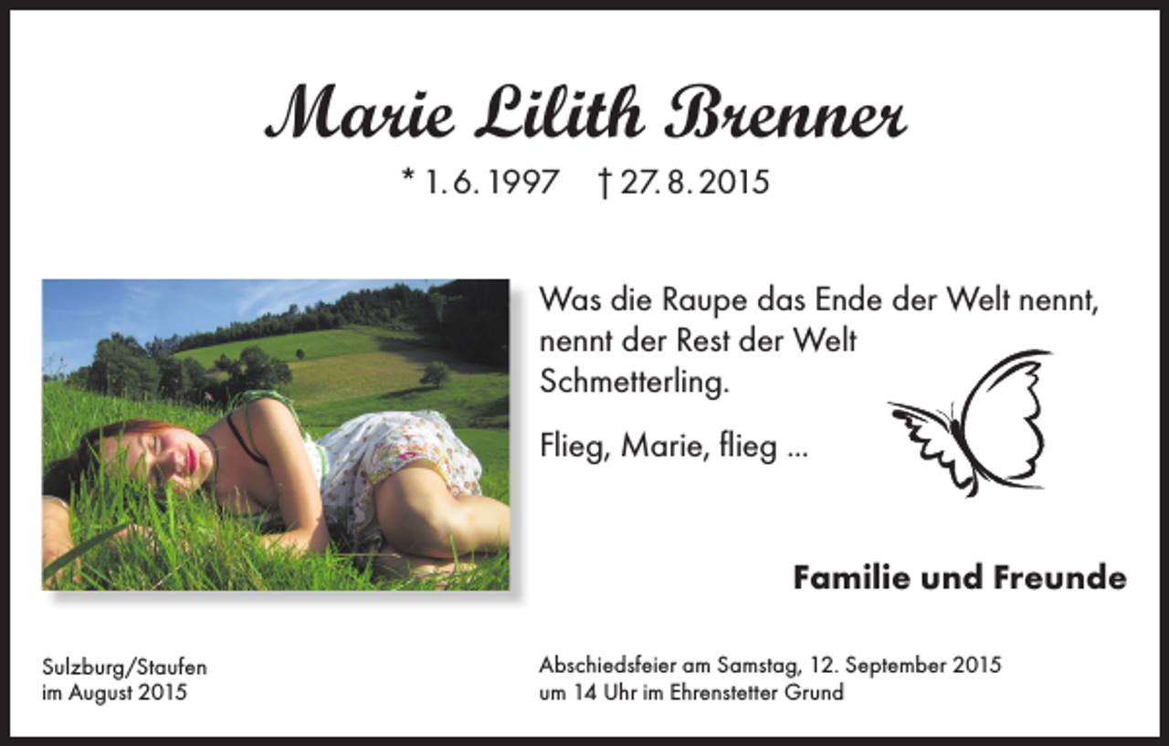 <p>Marie Lilith Brenner<br />* 1. 6. 1997 † 27. 8. 2015<br />Was die Raupe das Ende der Welt nennt,<br />nennt der Rest der Welt<br />Schmetterling.<br />Flieg, Marie, flieg ...</p><p>Familie und Freunde<br />Sulzburg/Staufen<br />im August 2015</p><p>Abschiedsfeier am Samstag, 12. September 2015<br />um 14 Uhr im Ehrenstetter Grund</p>