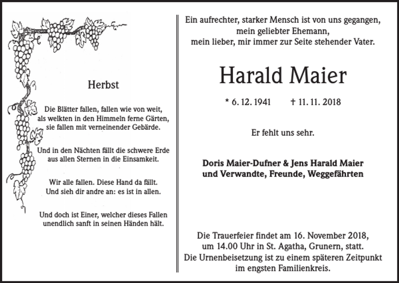 <p>Ein aufrechter, starker Mensch ist von uns gegangen,<br />mein geliebter Ehemann,<br />mein lieber, mir immer zur Seite stehender Vater.</p><p>Herbst<br />Die Blätter fallen, fallen wie von weit,<br />als welkten in den Himmeln ferne Gärten,<br />sie fallen mit verneinender Gebärde.<br />Und in den Nächten fällt die schwere Erde<br />aus allen Sternen in die Einsamkeit.<br />Wir alle fallen. Diese Hand da fällt.<br />Und sieh dir andre an: es ist in allen.</p><p>Harald Maier<br />* 6. 12. 1941 † 11. 11. 2018<br />Er fehlt uns sehr.<br />Doris Maier-Dufner &amp; Jens Harald Maier<br />und Verwandte, Freunde, Weggefährten</p><p>Und doch ist Einer, welcher dieses Fallen<br />unendlich sanft in seinen Händen hält.</p><p>Die Trauerfeier findet am 16. November 2018,<br />um 14.00 Uhr in St. Agatha, Grunern, statt.<br />Die Urnenbeisetzung ist zu einem späteren Zeitpunkt<br />im engsten Familienkreis.</p>