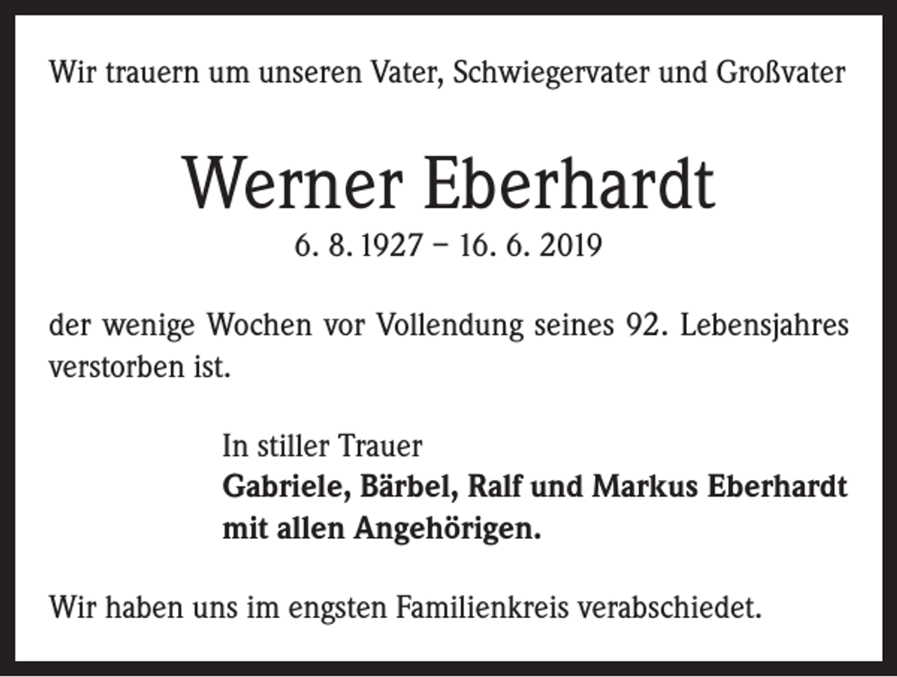 <p>Wir trauern um unseren Vater, Schwiegervater und Großvater</p><p>Werner Eberhardt<br />6. 8. 1927 – 16. 6. 2019</p><p>der wenige Wochen vor Vollendung seines 92. Lebensjahres<br />verstorben ist.<br />In stiller Trauer<br />Gabriele, Bärbel, Ralf und Markus Eberhardt<br />mit allen Angehörigen.<br />Wir haben uns im engsten Familienkreis verabschiedet.</p>