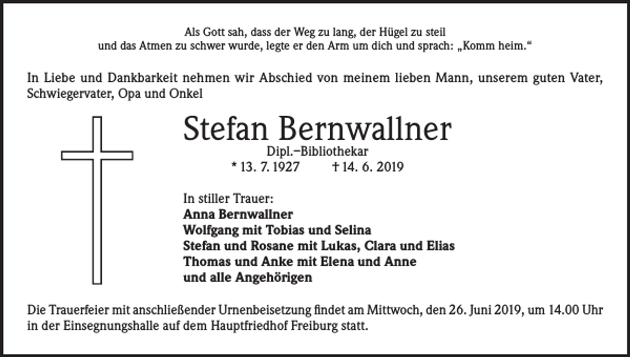 <p>Als Gott sah, dass der Weg zu lang, der Hügel zu steil<br />und das Atmen zu schwer wurde, legte er den Arm um dich und sprach: „Komm heim.“</p><p>In Liebe und Dankbarkeit nehmen wir Abschied von meinem lieben Mann, unserem guten Vater,<br />Schwiegervater, Opa und Onkel</p><p>Stefan Bernwallner<br />Dipl.–Bibliothekar<br />* 13. 7. 1927<br />† 14. 6. 2019</p><p>In stiller Trauer:<br />Anna Bernwallner<br />Wolfgang mit Tobias und Selina<br />Stefan und Rosane mit Lukas, Clara und Elias<br />Thomas und Anke mit Elena und Anne<br />und alle Angehörigen<br />Die Trauerfeier mit anschließender Urnenbeisetzung findet am Mittwoch, den 26. Juni 2019, um 14.00 Uhr<br />in der Einsegnungshalle auf dem Hauptfriedhof Freiburg statt.</p>