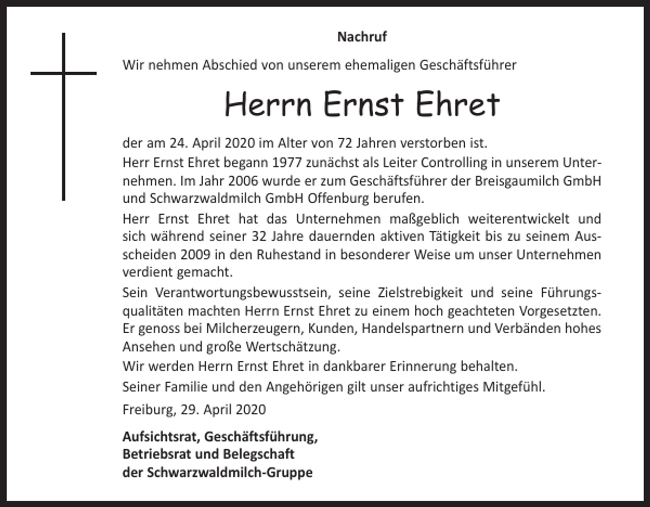 <p>Nachruf<br />Wir nehmen Abschied von unserem ehemaligen Geschäftsführer</p><p>Herrn Ernst Ehret<br />der am 24. April 2020 im Alter von 72 Jahren verstorben ist.<br />Herr Ernst Ehret begann 1977 zunächst als Leiter Controlling in unserem Unter­<br />nehmen. Im Jahr 2006 wurde er zum Geschäftsführer der Breisgaumilch GmbH<br />und Schwarzwaldmilch GmbH Offenburg berufen.<br />Herr Ernst Ehret hat das Unternehmen maßgeblich weiterentwickelt und<br />sich während seiner 32 Jahre dauernden aktiven Tätigkeit bis zu seinem Aus­<br />scheiden 2009 in den Ruhestand in besonderer Weise um unser Unternehmen<br />verdient gemacht.<br />Sein Verantwortungsbewusstsein, seine Zielstrebigkeit und seine Führungs­<br />qualitäten machten Herrn Ernst Ehret zu einem hoch geachteten Vorgesetzten.<br />Er genoss bei Milcherzeugern, Kunden, Handelspartnern und Verbänden hohes<br />Ansehen und große Wertschätzung.<br />Wir werden Herrn Ernst Ehret in dankbarer Erinnerung behalten.<br />Seiner Familie und den Angehörigen gilt unser aufrichtiges Mitgefühl.<br />Freiburg, 29. April 2020<br />Aufsichtsrat, Geschäftsführung,<br />Betriebsrat und Belegschaft<br />der Schwarzwaldmilch-Gruppe</p>