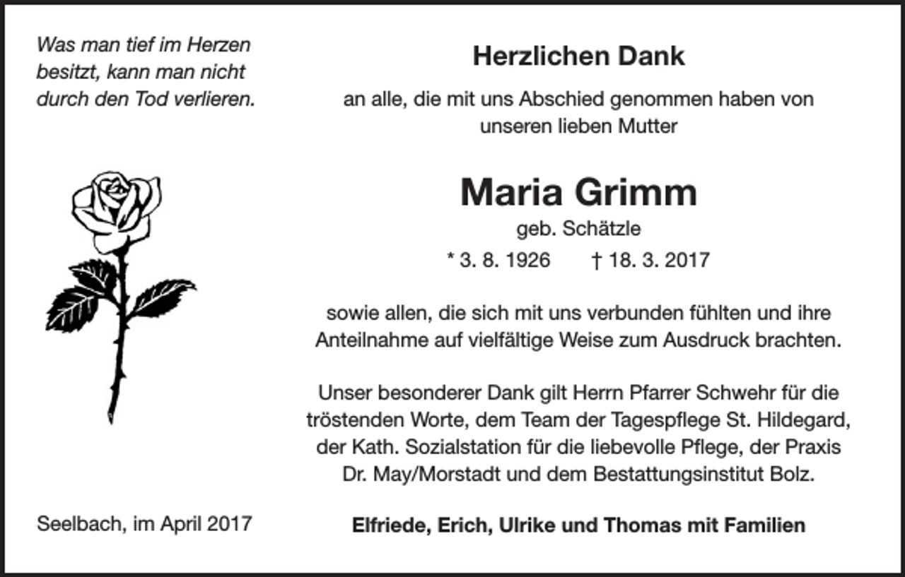 <p>Was man tief im Herzen<br />besitzt, kann man nicht<br />durch den Tod verlieren.</p><p>Herzlichen Dank<br />an alle, die mit uns Abschied genommen haben von<br />unseren lieben Mutter</p><p>Maria Grimm<br />geb. Schätzle<br />* 3. 8. 1926 † 18. 3. 2017<br />sowie allen, die sich mit uns verbunden fühlten und ihre<br />Anteilnahme auf vielfältige Weise zum Ausdruck brachten.<br />Unser besonderer Dank gilt Herrn Pfarrer Schwehr für die<br />tröstenden Worte, dem Team der Tagespflege St. Hildegard,<br />der Kath. Sozialstation für die liebevolle Pflege, der Praxis<br />Dr. May/Morstadt und dem Bestattungsinstitut Bolz.<br />Seelbach, im April 2017</p><p>Elfriede, Erich, Ulrike und Thomas mit Familien</p>