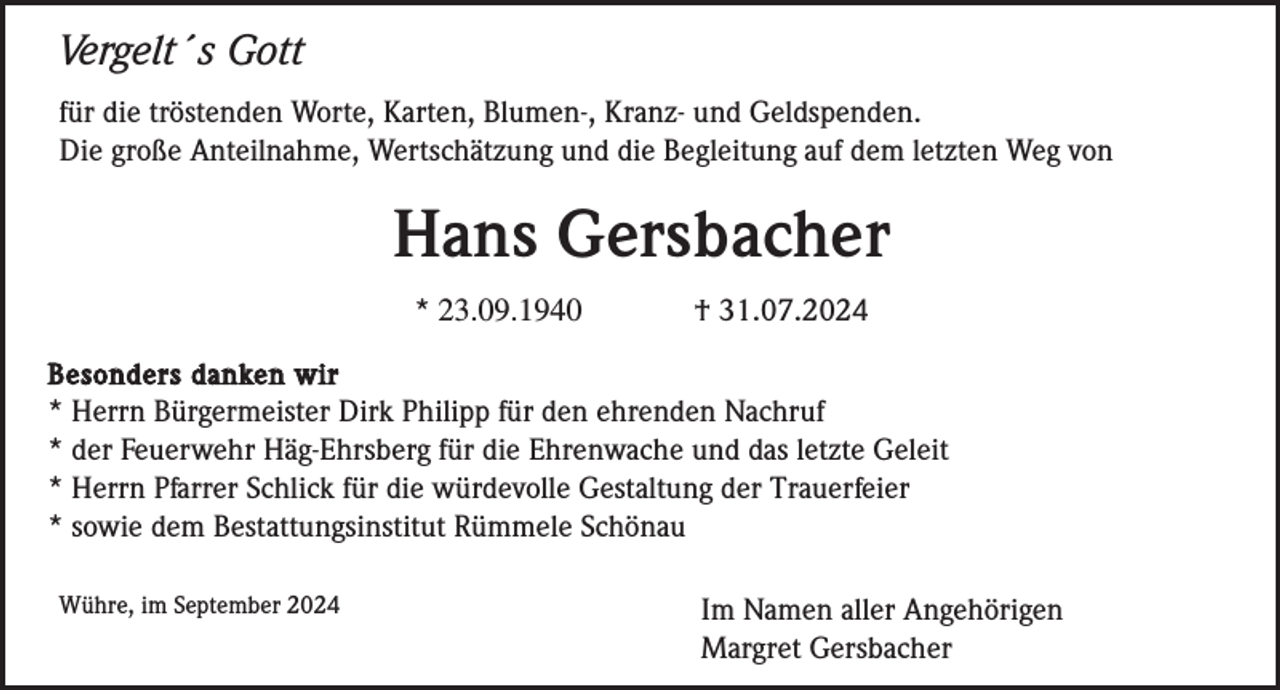 <p>Vergelt´s Gott<br />für die tröstenden Worte, Karten, Blumen-, Kranz- und Geldspenden.<br />Die große Anteilnahme, Wertschätzung und die Begleitung auf dem letzten Weg von</p><p>Hans Gersbacher<br />* 23.09.1940</p><p>† 31.07.2024</p><p>Besonders danken wir<br />* Herrn Bürgermeister Dirk Philipp für den ehrenden Nachruf<br />* der Feuerwehr Häg-Ehrsberg für die Ehrenwache und das letzte Geleit<br />* Herrn Pfarrer Schlick für die würdevolle Gestaltung der Trauerfeier<br />* sowie dem Bestattungsinstitut Rümmele Schönau<br />Wühre, im September 2024</p><p>Im Namen aller Angehörigen<br />Margret Gersbacher</p>