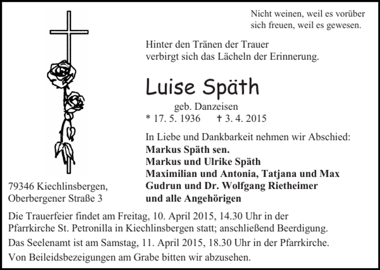 <p>Nicht weinen, weil es vorüber<br />sich freuen, weil es gewesen.</p><p>Hinter den Tränen der Trauer<br />verbirgt sich das Lächeln der Erinnerung.</p><p>Luise Späth</p><p>geb. Danzeisen<br />* 17. 5. 1936  3. 4. 2015</p><p>79346 Kiechlinsbergen,<br />Oberbergener Straße 3</p><p>In Liebe und Dankbarkeit nehmen wir Abschied:<br />Markus Späth sen.<br />Markus und Ulrike Späth<br />Maximilian und Antonia, Tatjana und Max<br />Gudrun und Dr. Wolfgang Rietheimer<br />und alle Angehörigen</p><p>Die Trauerfeier findet am Freitag, 10. April 2015, 14.30 Uhr in der<br />Pfarrkirche St. Petronilla in Kiechlinsbergen statt; anschließend Beerdigung.<br />Das Seelenamt ist am Samstag, 11. April 2015, 18.30 Uhr in der Pfarrkirche.<br />Von Beileidsbezeigungen am Grabe bitten wir abzusehen.</p>