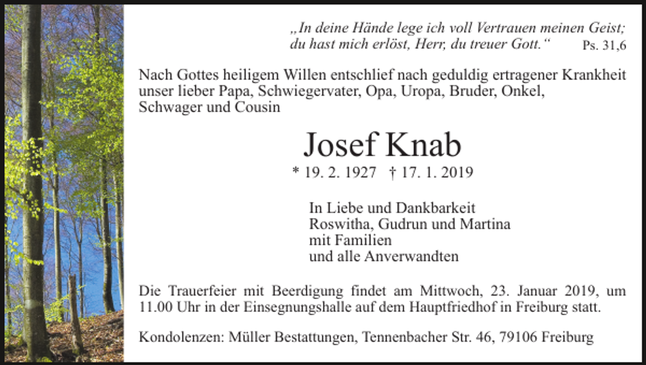 <p>„In deine Hände lege ich voll Vertrauen meinen Geist;<br />du hast mich erlöst, Herr, du treuer Gott.“<br />Ps. 31,6</p><p>Nach Gottes heiligem Willen entschlief nach geduldig ertragener Krankheit<br />unser lieber Papa, Schwiegervater, Opa, Uropa, Bruder, Onkel,<br />Schwager und Cousin</p><p>Josef Knab</p><p>* 19. 2. 1927 † 17. 1. 2019<br />In Liebe und Dankbarkeit<br />Roswitha, Gudrun und Martina<br />mit Familien<br />und alle Anverwandten<br />Die Trauerfeier mit Beerdigung findet am Mittwoch, 23. Januar 2019, um<br />11.00 Uhr in der Einsegnungshalle auf dem Hauptfriedhof in Freiburg statt.<br />Kondolenzen: Müller Bestattungen, Tennenbacher Str. 46, 79106 Freiburg</p>