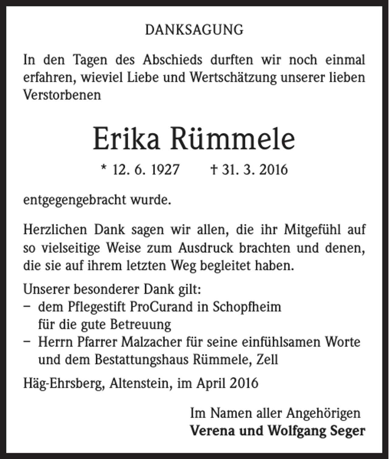 <p>DANKSAGUNG<br />In den Tagen des Abschieds durften wir noch einmal<br />­erfahren, wieviel Liebe und Wertschätzung unserer lieben<br />Verstorbenen</p><p>Erika Rümmele<br />* 12. 6. 1927 † 31. 3. 2016<br />entgegengebracht wurde.<br />Herzlichen Dank sagen wir allen, die ihr Mitgefühl auf<br />so vielseitige Weise zum Ausdruck brachten und denen,<br />die sie auf ihrem letzten Weg begleitet haben.<br />Unserer besonderer Dank gilt:<br />– dem Pflegestift ProCurand in Schopfheim<br />für die gute Betreuung<br />– Herrn Pfarrer Malzacher für seine einfühlsamen Worte<br />und dem Bestattungshaus Rümmele, Zell<br />Häg-Ehrsberg, Altenstein, im April 2016<br />Im Namen aller Angehörigen<br />Verena und Wolfgang Seger</p>