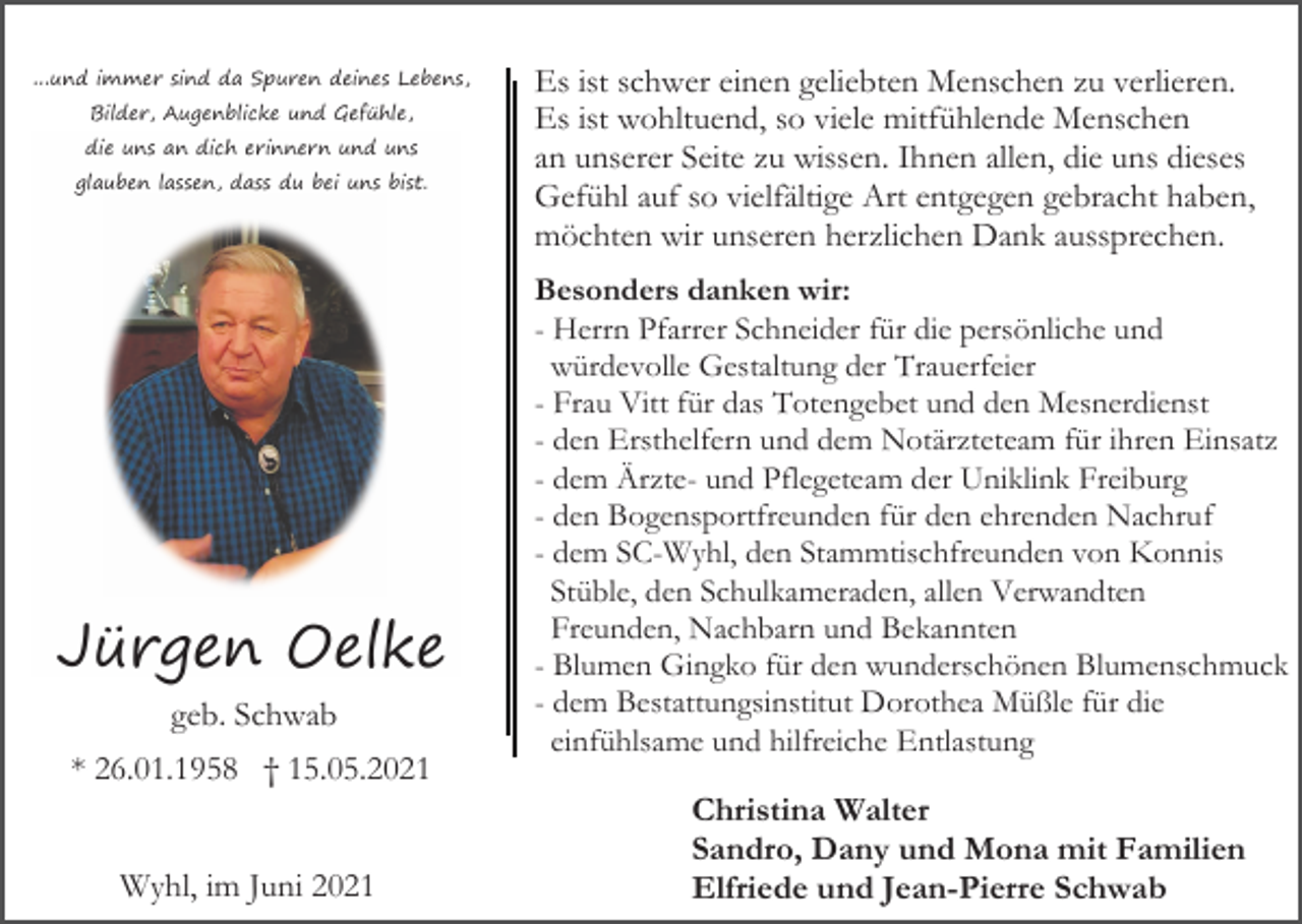 <p>...und immer sind da Spuren deines Lebens,<br />Bilder, Augenblicke und Gefühle,<br />die uns an dich erinnern und uns<br />glauben lassen, dass du bei uns bist.</p><p>Jürgen Oelke<br />geb. Schwab<br />* 26.01.1958 † 15.05.2021<br />Wyhl, im Juni 2021</p><p>Es ist schwer einen geliebten Menschen zu verlieren.<br />Es ist wohltuend, so viele mitfühlende Menschen<br />an unserer Seite zu wissen. Ihnen allen, die uns dieses<br />Gefühl auf so vielfältige Art entgegen gebracht haben,<br />möchten wir unseren herzlichen Dank aussprechen.<br />Besonders danken wir:<br />- Herrn Pfarrer Schneider für die persönliche und<br />würdevolle Gestaltung der Trauerfeier<br />- Frau Vitt für das Totengebet und den Mesnerdienst<br />- den Ersthelfern und dem Notärzteteam für ihren Einsatz<br />- dem Ärzte- und Pflegeteam der Uniklink Freiburg<br />- den Bogensportfreunden für den ehrenden Nachruf<br />- dem SC-Wyhl, den Stammtischfreunden von Konnis<br />Stüble, den Schulkameraden, allen Verwandten<br />Freunden, Nachbarn und Bekannten<br />- Blumen Gingko für den wunderschönen Blumenschmuck<br />- dem Bestattungsinstitut Dorothea Müßle für die<br />einfühlsame und hilfreiche Entlastung</p><p>Christina Walter<br />Sandro, Dany und Mona mit Familien<br />Elfriede und Jean-Pierre Schwab</p>