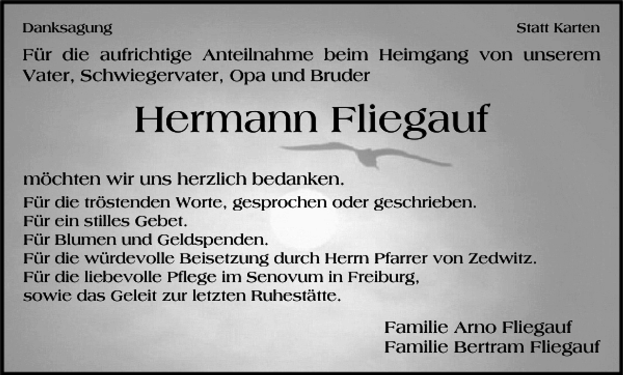 <p>Danksagung</p><p>Statt Karten</p><p>Für die aufrichtige Anteilnahme beim Heimgang von unserem<br />Vater, Schwiegervater, Opa und Bruder</p><p>Hermann Fliegauf<br />möchten wir uns herzlich bedanken.<br />Für die tröstenden Worte, gesprochen oder geschrieben.<br />Für ein stilles Gebet.<br />Für Blumen und Geldspenden.<br />Für die würdevolle Beisetzung durch Herrn Pfarrer von Zedwitz.<br />Für die liebevolle Pflege im Senovum in Freiburg,<br />sowie das Geleit zur letzten Ruhestätte.</p><p>Familie Arno Fliegauf<br />Familie Bertram Fliegauf</p>