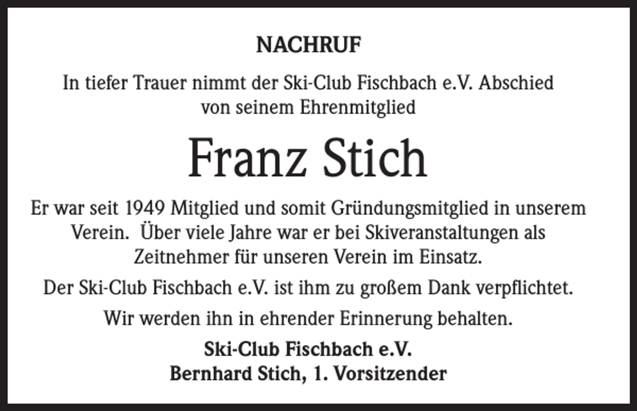 <p>NACHRUF<br />In tiefer Trauer nimmt der Ski-Club Fischbach e.V. Abschied<br />von seinem Ehrenmitglied</p><p>Franz Stich<br />Er war seit 1949 Mitglied und somit Gründungsmitglied in unserem<br />Verein. Über viele Jahre war er bei Skiveranstaltungen als<br />Zeitnehmer für unseren Verein im Einsatz.<br />Der Ski-Club Fischbach e.V. ist ihm zu großem Dank verpflichtet.<br />Wir werden ihn in ehrender Erinnerung behalten.<br />Ski-Club Fischbach e.V.<br />Bernhard Stich, 1. Vorsitzender</p>